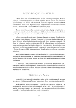 DIVERSIFICAÇÃO CURRICULAR

      Alguns alunos com necessidades especiais revelam não conseguir atingir os objetivos,
conteúdos e componentes propostos no currículo regular ou alcançar os níveis mais elementares
de escolarização. Essa situação pode decorrer de dificuldades orgânicas associadas a déficits
permanentes e, muitas vezes, degenerativos que comprometem o funcionamento cognitivo,
psíquico e sensorial, vindo a constituir deficiências múltiplas graves.

       Nessas circunstâncias, verifica-se a necessidade de realizar adaptações significativas no
currículo para o atendimento dos alunos e indicar conteúdos curriculares de caráter mais funcional
e prático, levando em conta as suas características individuais.

       Alguns programas, devido à expressividade das adaptações curriculares efetuadas, podem
ser encarados como currículos especiais. Comumente envolvem atividades relacionadas ao
desenvolvimento de habilidades básicas; à consciência de si; aos cuidados pessoais e de vida
diária; ao treinamento multissensorial; ao exercício da independência e ao relacionamento
interpessoal, dentre outras habilidades adaptativas. Esses currículos são conhecidos como
funcionais e ecológicos e sua organização não leva em conta as aprendizagens acadêmicas que
o aluno revelar impossibilidade de alcançar, mesmo diante dos esforços persistentes empreendidos
pela escola.

       Currículos adaptados ou elaborados de modo tão distinto dos regulares implicam adaptações
significativas extremas, adotadas em situações de real impedimento do aluno para integrar-se
aos procedimentos e expectativas comuns de ensino, em face de suas condições pessoais
identificadas.

       A elaboração e a execução de um programa dessa natureza devem contar com a
participação da família e ser acompanhadas de um criterioso e sistemático processo de avaliação
pedagógica e psicopedagógica do aluno, bem como da eficiência dos procedimentos pedagógicos
empregados na sua educação.



                              Sistemas de Apoio
      As decisões sobre adaptações curriculares podem incluir as modalidades de apoio que
favorecem ou viabilizam a sua eficácia na educação dos alunos com necessidades especiais.

       Pode-se definir apoio como recursos e estratégias que promovem o interesse e as
capacidades da pessoa, bem como oportunidades de acesso a bens e serviços, informações e
relações no ambiente em que vive. O apoio tende a favorecer a autonomia, a produtividade, a
integração e a funcionalidade no ambiente escolar e comunitário.


                                               53
 
