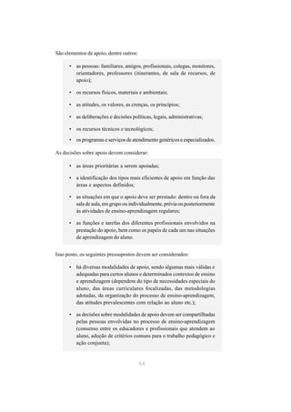 São elementos de apoio, dentre outros:

      • as pessoas: familiares, amigos, profissionais, colegas, monitores,
        orientadores, professores (itinerantes, de sala de recursos, de
        apoio);

      • os recursos físicos, materiais e ambientais;

      • as atitudes, os valores, as crenças, os princípios;

      • as deliberações e decisões políticas, legais, administrativas;

      • os recursos técnicos e tecnológicos;

      • os programas e serviços de atendimento genéricos e especializados.

As decisões sobre apoio devem considerar:

      • as áreas prioritárias a serem apoiadas;

      • a identificação dos tipos mais eficientes de apoio em função das
        áreas e aspectos definidos;

      • as situações em que o apoio deve ser prestado: dentro ou fora da
        sala de aula, em grupo ou individualmente, prévia ou posteriormente
        às atividades de ensino-aprendizagem regulares;

      • as funções e tarefas dos diferentes profissionais envolvidos na
        prestação do apoio, bem como os papéis de cada um nas situações
        de aprendizagem do aluno.


Isso posto, os seguintes pressupostos devem ser considerados:

      • há diversas modalidades de apoio, sendo algumas mais válidas e
        adequadas para certos alunos e determinados contextos de ensino
        e aprendizagem (dependem do tipo de necessidades especiais do
        aluno, das áreas curriculares focalizadas, das metodologias
        adotadas, da organização do processo de ensino-aprendizagem,
        das atitudes prevalescentes com relação ao aluno etc.);

      • as decisões sobre modalidades de apoio devem ser compartilhadas
        pelas pessoas envolvidas no processo de ensino-aprendizagem
        (consenso entre os educadores e profissionais que atendem ao
        aluno, adoção de critérios comuns para o trabalho pedagógico e
        ação conjunta);


                                         54
 