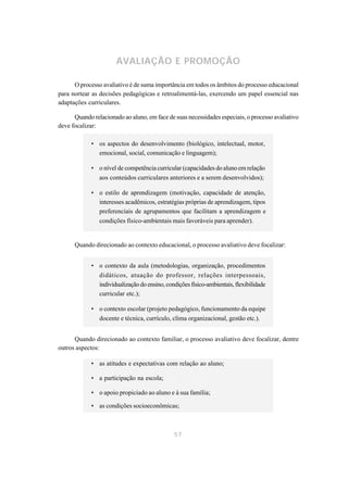 AVALIAÇÃO E PROMOÇÃO

      O processo avaliativo é de suma importância em todos os âmbitos do processo educacional
para nortear as decisões pedagógicas e retroalimentá-las, exercendo um papel essencial nas
adaptações curriculares.

      Quando relacionado ao aluno, em face de suas necessidades especiais, o processo avaliativo
deve focalizar:

             • os aspectos do desenvolvimento (biológico, intelectual, motor,
               emocional, social, comunicação e linguagem);

             • o nível de competência curricular (capacidades do aluno em relação
               aos conteúdos curriculares anteriores e a serem desenvolvidos);

             • o estilo de aprendizagem (motivação, capacidade de atenção,
               interesses acadêmicos, estratégias próprias de aprendizagem, tipos
               preferenciais de agrupamentos que facilitam a aprendizagem e
               condições físico-ambientais mais favoráveis para aprender).


      Quando direcionado ao contexto educacional, o processo avaliativo deve focalizar:


             • o contexto da aula (metodologias, organização, procedimentos
               didáticos, atuação do professor, relações interpessoais,
               individualização do ensino, condições físico-ambientais, flexibilidade
               curricular etc.);

             • o contexto escolar (projeto pedagógico, funcionamento da equipe
               docente e técnica, currículo, clima organizacional, gestão etc.).


      Quando direcionado ao contexto familiar, o processo avaliativo deve focalizar, dentre
outros aspectos:

             • as atitudes e expectativas com relação ao aluno;

             • a participação na escola;

             • o apoio propiciado ao aluno e à sua família;

             • as condições socioeconômicas;



                                               57
 