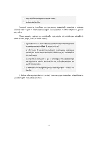 • as possibilidades e pautas educacionais;

            • a dinâmica familiar.

       Quanto à promoção dos alunos que apresentam necessidades especiais, o processo
avaliativo deve seguir os critérios adotados para todos os demais ou adotar adaptações, quando
necessário.

      Alguns aspectos precisam ser considerados para orientar a promoção ou a retenção do
aluno na série, etapa, ciclo (ou outros níveis):

            • a possibilidade do aluno ter acesso às situações escolares regulares
              e com menor necessidade de apoio especial;

            • a valorização de sua permanência com os colegas e grupos que
              favoreçam o seu desenvolvimento, comunicação, autonomia e
              aprendizagem;
            • a competência curricular, no que se refere à possibilidade de atingir
              os objetivos e atender aos critérios de avaliação previstos no
              currículo adaptado;

            • o efeito emocional da promoção ou da retenção para o aluno e sua
              família.

      A decisão sobre a promoção deve envolver o mesmo grupo responsável pela elaboração
das adaptações curriculares do aluno.




                                             58
 