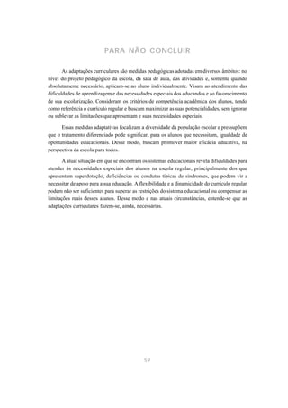PARA NÃO CONCLUIR

       As adaptações curriculares são medidas pedagógicas adotadas em diversos âmbitos: no
nível do projeto pedagógico da escola, da sala de aula, das atividades e, somente quando
absolutamente necessário, aplicam-se ao aluno individualmente. Visam ao atendimento das
dificuldades de aprendizagem e das necessidades especiais dos educandos e ao favorecimento
de sua escolarização. Consideram os critérios de competência acadêmica dos alunos, tendo
como referência o currículo regular e buscam maximizar as suas potencialidades, sem ignorar
ou sublevar as limitações que apresentam e suas necessidades especiais.

      Essas medidas adaptativas focalizam a diversidade da população escolar e pressupõem
que o tratamento diferenciado pode significar, para os alunos que necessitam, igualdade de
oportunidades educacionais. Desse modo, buscam promover maior eficácia educativa, na
perspectiva da escola para todos.

       A atual situação em que se encontram os sistemas educacionais revela dificuldades para
atender às necessidades especiais dos alunos na escola regular, principalmente dos que
apresentam superdotação, deficiências ou condutas típicas de síndromes, que podem vir a
necessitar de apoio para a sua educação. A flexibilidade e a dinamicidade do currículo regular
podem não ser suficientes para superar as restrições do sistema educacional ou compensar as
limitações reais desses alunos. Desse modo e nas atuais circunstâncias, entende-se que as
adaptações curriculares fazem-se, ainda, necessárias.




                                             59
 