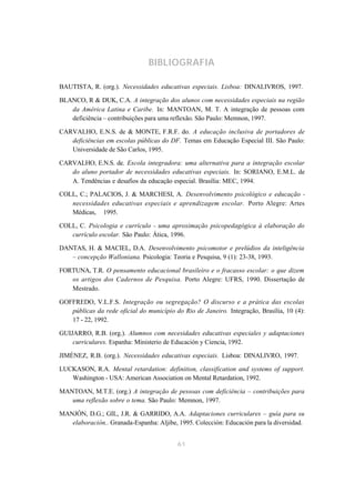 BIBLIOGRAFIA

BAUTISTA, R. (org.). Necessidades educativas especiais. Lisboa: DINALIVROS, 1997.

BLANCO, R & DUK, C.A. A integração dos alunos com necessidades especiais na região
   da América Latina e Caribe. In: MANTOAN, M. T. A integração de pessoas com
   deficiência – contribuições para uma reflexão. São Paulo: Memnon, 1997.

CARVALHO, E.N.S. de & MONTE, F.R.F. do. A educação inclusiva de portadores de
   deficiências em escolas públicas do DF. Temas em Educação Especial III. São Paulo:
   Universidade de São Carlos, 1995.

CARVALHO, E.N.S. de. Escola integradora: uma alternativa para a integração escolar
   do aluno portador de necessidades educativas especiais. In: SORIANO, E.M.L. de
   A. Tendências e desafios da educação especial. Brasília: MEC, 1994.

COLL, C.; PALACIOS, J. & MARCHESI, A. Desenvolvimento psicológico e educação -
   necessidades educativas especiais e aprendizagem escolar. Porto Alegre: Artes
   Médicas, 1995.

COLL, C. Psicologia e currículo - uma aproximação psicopedagógica à elaboração do
   currículo escolar. São Paulo: Ática, 1996.

DANTAS, H. & MACIEL, D.A. Desenvolvimento psicomotor e prelúdios da inteligência
   – concepção Walloniana. Psicologia: Teoria e Pesquisa, 9 (1): 23-38, 1993.

FORTUNA, T.R. O pensamento educacional brasileiro e o fracasso escolar: o que dizem
   os artigos dos Cadernos de Pesquisa. Porto Alegre: UFRS, 1990. Dissertação de
   Mestrado.

GOFFREDO, V.L.F.S. Integração ou segregação? O discurso e a prática das escolas
   públicas da rede oficial do município do Rio de Janeiro. Integração, Brasília, 10 (4):
   17 - 22, 1992.

GUIJARRO, R.B. (org.). Alumnos com necesidades educativas especiales y adaptaciones
    curriculares. Espanha: Ministerio de Educación y Ciencia, 1992.

JIMÉNEZ, R.B. (org.). Necessidades educativas especiais. Lisboa: DINALIVRO, 1997.

LUCKASON, R.A. Mental retardation: definition, classification and systems of support.
   Washington - USA: American Association on Mental Retardation, 1992.

MANTOAN, M.T.E. (org.) A integração de pessoas com deficiência – contribuições para
   uma reflexão sobre o tema. São Paulo: Memnon, 1997.

MANJÓN, D.G.; GIL, J.R. & GARRIDO, A.A. Adaptaciones curriculares – guía para su
   elaboración.. Granada-Espanha: Aljibe, 1995. Colección: Educación para la diversidad.


                                          61
 