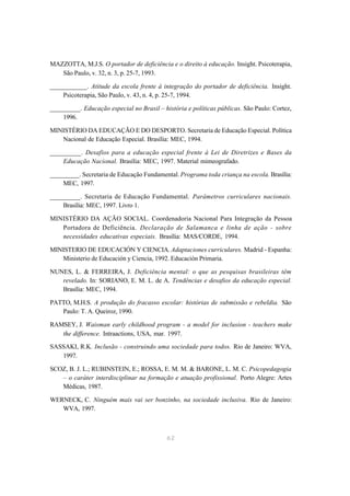 MAZZOTTA, M.J.S. O portador de deficiência e o direito à educação. Insight. Psicoterapia,
   São Paulo, v. 32, n. 3, p. 25-7, 1993.

___________. Atitude da escola frente à integração do portador de deficiência. Insight.
    Psicoterapia, São Paulo, v. 43, n. 4, p. 25-7, 1994.

_________. Educação especial no Brasil – história e políticas públicas. São Paulo: Cortez,
    1996.

MINISTÉRIO DA EDUCAÇÃO E DO DESPORTO. Secretaria de Educação Especial. Política
   Nacional de Educação Especial. Brasília: MEC, 1994.

_________. Desafios para a educação especial frente à Lei de Diretrizes e Bases da
    Educação Nacional. Brasília: MEC, 1997. Material mimeografado.

_________. Secretaria de Educação Fundamental. Programa toda criança na escola. Brasília:
    MEC, 1997.

_________. Secretaria de Educação Fundamental. Parâmetros curriculares nacionais.
    Brasília: MEC, 1997. Livro 1.

MINISTÉRIO DA AÇÃO SOCIAL. Coordenadoria Nacional Para Integração da Pessoa
   Portadora de Deficiência. Declaração de Salamanca e linha de ação - sobre
   necessidades educativas especiais. Brasília: MAS/CORDE, 1994.

MINISTERIO DE EDUCACIÓN Y CIENCIA. Adaptaciones curriculares. Madrid - Espanha:
   Ministerio de Educación y Ciencia, 1992. Educación Primaria.

NUNES, L. & FERREIRA, J. Deficiência mental: o que as pesquisas brasileiras têm
   revelado. In: SORIANO, E. M. L. de A. Tendências e desafios da educação especial.
   Brasília: MEC, 1994.

PATTO, M.H.S. A produção do fracasso escolar: histórias de submissão e rebeldia. São
   Paulo: T. A. Queiroz, 1990.

RAMSEY, J. Waisman early childhood program - a model for inclusion - teachers make
   the difference. Intraactions, USA, mar. 1997.

SASSAKI, R.K. Inclusão - construindo uma sociedade para todos. Rio de Janeiro: WVA,
   1997.

SCOZ, B. J. L.; RUBINSTEIN, E.; ROSSA, E. M. M. & BARONE, L. M. C. Psicopedagogia
   – o caráter interdisciplinar na formação e atuação profissional. Porto Alegre: Artes
   Médicas, 1987.

WERNECK, C. Ninguém mais vai ser bonzinho, na sociedade inclusiva. Rio de Janeiro:
   WVA, 1997.



                                           62
 