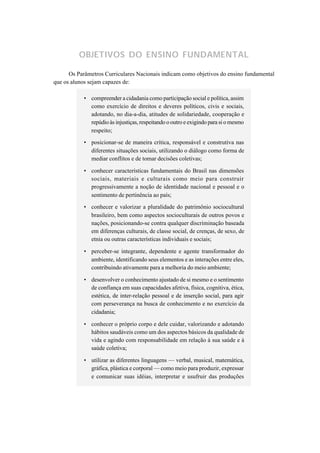OBJETIVOS DO ENSINO FUNDAMENTAL

      Os Parâmetros Curriculares Nacionais indicam como objetivos do ensino fundamental
que os alunos sejam capazes de:

           • compreender a cidadania como participação social e política, assim
             como exercício de direitos e deveres políticos, civis e sociais,
             adotando, no dia-a-dia, atitudes de solidariedade, cooperação e
             repúdio às injustiças, respeitando o outro e exigindo para si o mesmo
             respeito;

           • posicionar-se de maneira crítica, responsável e construtiva nas
             diferentes situações sociais, utilizando o diálogo como forma de
             mediar conflitos e de tomar decisões coletivas;

           • conhecer características fundamentais do Brasil nas dimensões
             sociais, materiais e culturais como meio para construir
             progressivamente a noção de identidade nacional e pessoal e o
             sentimento de pertinência ao país;
           • conhecer e valorizar a pluralidade do patrimônio sociocultural
             brasileiro, bem como aspectos socioculturais de outros povos e
             nações, posicionando-se contra qualquer discriminação baseada
             em diferenças culturais, de classe social, de crenças, de sexo, de
             etnia ou outras características individuais e sociais;

           • perceber-se integrante, dependente e agente transformador do
             ambiente, identificando seus elementos e as interações entre eles,
             contribuindo ativamente para a melhoria do meio ambiente;

           • desenvolver o conhecimento ajustado de si mesmo e o sentimento
             de confiança em suas capacidades afetiva, física, cognitiva, ética,
             estética, de inter-relação pessoal e de inserção social, para agir
             com perseverança na busca de conhecimento e no exercício da
             cidadania;

           • conhecer o próprio corpo e dele cuidar, valorizando e adotando
             hábitos saudáveis como um dos aspectos básicos da qualidade de
             vida e agindo com responsabilidade em relação à sua saúde e à
             saúde coletiva;

           • utilizar as diferentes linguagens — verbal, musical, matemática,
             gráfica, plástica e corporal — como meio para produzir, expressar
             e comunicar suas idéias, interpretar e usufruir das produções
 