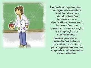 É o professor quem tem
condições de orientar o
caminhar do aluno,
criando situações
interessantes e
significativas, fornecendo
informações que
permitam a reelaboração
e a ampliação dos
conhecimentos
prévios, propondo
articulações entre os
conceitos construídos,
para organizá-los em um
corpo de conhecimentos
sistematizados.
 
