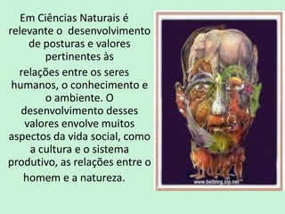 Em Ciências Naturais é
relevante o desenvolvimento
de posturas e valores
pertinentes às
relações entre os seres
humanos, o conhecimento e
o ambiente. O
desenvolvimento desses
valores envolve muitos
aspectos da vida social, como
a cultura e o sistema
produtivo, as relações entre o
homem e a natureza.
 
