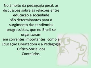 No âmbito da pedagogia geral, as
discussões sobre as relações entre
educação e sociedade
são determinantes para o
surgimento das tendências
progressistas, que no Brasil se
organizaram
em correntes importantes, como a
Educação Libertadora e a Pedagogia
Crítico-Social dos
Conteúdos.
 