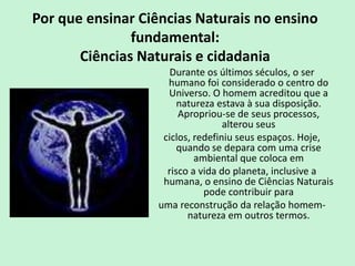 Por que ensinar Ciências Naturais no ensino
fundamental:
Ciências Naturais e cidadania
Durante os últimos séculos, o ser
humano foi considerado o centro do
Universo. O homem acreditou que a
natureza estava à sua disposição.
Apropriou-se de seus processos,
alterou seus
ciclos, redefiniu seus espaços. Hoje,
quando se depara com uma crise
ambiental que coloca em
risco a vida do planeta, inclusive a
humana, o ensino de Ciências Naturais
pode contribuir para
uma reconstrução da relação homem-
natureza em outros termos.
 