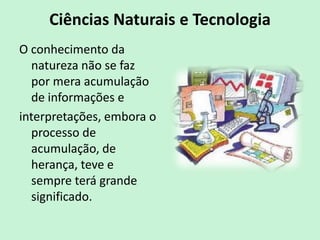 Ciências Naturais e Tecnologia
O conhecimento da
natureza não se faz
por mera acumulação
de informações e
interpretações, embora o
processo de
acumulação, de
herança, teve e
sempre terá grande
significado.
 