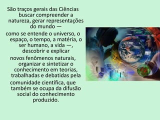São traços gerais das Ciências
buscar compreender a
natureza, gerar representações
do mundo —
como se entende o universo, o
espaço, o tempo, a matéria, o
ser humano, a vida —,
descobrir e explicar
novos fenômenos naturais,
organizar e sintetizar o
conhecimento em teorias,
trabalhadas e debatidas pela
comunidade científica, que
também se ocupa da difusão
social do conhecimento
produzido.
 