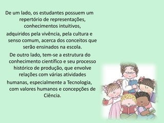 De um lado, os estudantes possuem um
repertório de representações,
conhecimentos intuitivos,
adquiridos pela vivência, pela cultura e
senso comum, acerca dos conceitos que
serão ensinados na escola.
De outro lado, tem-se a estrutura do
conhecimento científico e seu processo
histórico de produção, que envolve
relações com várias atividades
humanas, especialmente a Tecnologia,
com valores humanos e concepções de
Ciência.
 