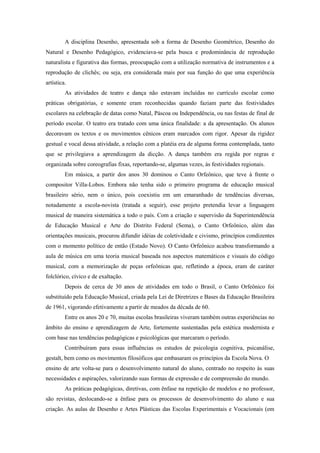 A disciplina Desenho, apresentada sob a forma de Desenho Geométrico, Desenho do
Natural e Desenho Pedagógico, evidenciava-se pela busca e predominância de reprodução
naturalista e figurativa das formas, preocupação com a utilização normativa de instrumentos e a
reprodução de clichês; ou seja, era considerada mais por sua função do que uma experiência
artística.
         As atividades de teatro e dança não estavam incluídas no currículo escolar como
práticas obrigatórias, e somente eram reconhecidas quando faziam parte das festividades
escolares na celebração de datas como Natal, Páscoa ou Independência, ou nas festas de final de
período escolar. O teatro era tratado com uma única finalidade: a da apresentação. Os alunos
decoravam os textos e os movimentos cênicos eram marcados com rigor. Apesar da rigidez
gestual e vocal dessa atividade, a relação com a platéia era de alguma forma contemplada, tanto
que se privilegiava a aprendizagem da dicção. A dança também era regida por regras e
organizada sobre coreografias fixas, reportando-se, algumas vezes, às festividades regionais.
         Em música, a partir dos anos 30 dominou o Canto Orfeônico, que teve à frente o
compositor Villa-Lobos. Embora não tenha sido o primeiro programa de educação musical
brasileiro sério, nem o único, pois coexistiu em um emaranhado de tendências diversas,
notadamente a escola-novista (tratada a seguir), esse projeto pretendia levar a linguagem
musical de maneira sistemática a todo o país. Com a criação e supervisão da Superintendência
de Educação Musical e Arte do Distrito Federal (Sema), o Canto Orfeônico, além das
orientações musicais, procurou difundir idéias de coletividade e civismo, princípios condizentes
com o momento político de então (Estado Novo). O Canto Orfeônico acabou transformando a
aula de música em uma teoria musical baseada nos aspectos matemáticos e visuais do código
musical, com a memorização de peças orfeônicas que, refletindo a época, eram de caráter
folclórico, cívico e de exaltação.
         Depois de cerca de 30 anos de atividades em todo o Brasil, o Canto Orfeônico foi
substituído pela Educação Musical, criada pela Lei de Diretrizes e Bases da Educação Brasileira
de 1961, vigorando efetivamente a partir de meados da década de 60.
         Entre os anos 20 e 70, muitas escolas brasileiras viveram também outras experiências no
âmbito do ensino e aprendizagem de Arte, fortemente sustentadas pela estética modernista e
com base nas tendências pedagógicas e psicológicas que marcaram o período.
         Contribuíram para essas influências os estudos de psicologia cognitiva, psicanálise,
gestalt, bem como os movimentos filosóficos que embasaram os princípios da Escola Nova. O
ensino de arte volta-se para o desenvolvimento natural do aluno, centrado no respeito às suas
necessidades e aspirações, valorizando suas formas de expressão e de compreensão do mundo.
         As práticas pedagógicas, diretivas, com ênfase na repetição de modelos e no professor,
são revistas, deslocando-se a ênfase para os processos de desenvolvimento do aluno e sua
criação. As aulas de Desenho e Artes Plásticas das Escolas Experimentais e Vocacionais (em
 
