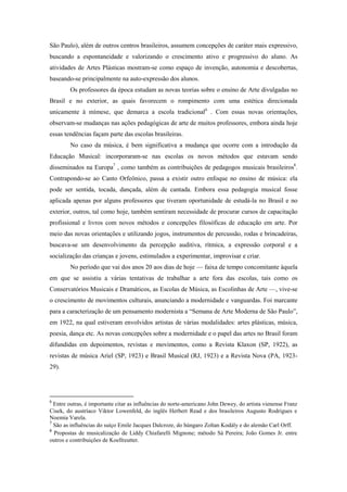 São Paulo), além de outros centros brasileiros, assumem concepções de caráter mais expressivo,
buscando a espontaneidade e valorizando o crescimento ativo e progressivo do aluno. As
atividades de Artes Plásticas mostram-se como espaço de invenção, autonomia e descobertas,
baseando-se principalmente na auto-expressão dos alunos.
        Os professores da época estudam as novas teorias sobre o ensino de Arte divulgadas no
Brasil e no exterior, as quais favorecem o rompimento com uma estética direcionada
unicamente à mímese, que demarca a escola tradicional6 . Com essas novas orientações,
observam-se mudanças nas ações pedagógicas de arte de muitos professores, embora ainda hoje
essas tendências façam parte das escolas brasileiras.
        No caso da música, é bem significativa a mudança que ocorre com a introdução da
Educação Musical: incorporaram-se nas escolas os novos métodos que estavam sendo
disseminados na Europa7 , como também as contribuições de pedagogos musicais brasileiros8.
Contrapondo-se ao Canto Orfeônico, passa a existir outro enfoque no ensino de música: ela
pode ser sentida, tocada, dançada, além de cantada. Embora essa pedagogia musical fosse
aplicada apenas por alguns professores que tiveram oportunidade de estudá-la no Brasil e no
exterior, outros, tal como hoje, também sentiram necessidade de procurar cursos de capacitação
profissional e livros com novos métodos e concepções filosóficas de educação em arte. Por
meio das novas orientações e utilizando jogos, instrumentos de percussão, rodas e brincadeiras,
buscava-se um desenvolvimento da percepção auditiva, rítmica, a expressão corporal e a
socialização das crianças e jovens, estimulados a experimentar, improvisar e criar.
        No período que vai dos anos 20 aos dias de hoje — faixa de tempo concomitante àquela
em que se assistiu a várias tentativas de trabalhar a arte fora das escolas, tais como os
Conservatórios Musicais e Dramáticos, as Escolas de Música, as Escolinhas de Arte —, vive-se
o crescimento de movimentos culturais, anunciando a modernidade e vanguardas. Foi marcante
para a caracterização de um pensamento modernista a “Semana de Arte Moderna de São Paulo”,
em 1922, na qual estiveram envolvidos artistas de várias modalidades: artes plásticas, música,
poesia, dança etc. As novas concepções sobre a modernidade e o papel das artes no Brasil foram
difundidas em depoimentos, revistas e movimentos, como a Revista Klaxon (SP, 1922), as
revistas de música Ariel (SP, 1923) e Brasil Musical (RJ, 1923) e a Revista Nova (PA, 1923-
29).




6
  Entre outras, é importante citar as influências do norte-americano John Dewey, do artista vienense Franz
Cisek, do austríaco Viktor Lowenfeld, do inglês Herbert Read e dos brasileiros Augusto Rodrigues e
Noemia Varela.
7
  São as influências do suíço Emile Jacques Dalcroze, do húngaro Zoltan Kodály e do alemão Carl Orff.
8
  Propostas de musicalização de Liddy Chiafarelli Mignone; método Sá Pereira; João Gomes Jr. entre
outros e contribuições de Koellreutter.
 