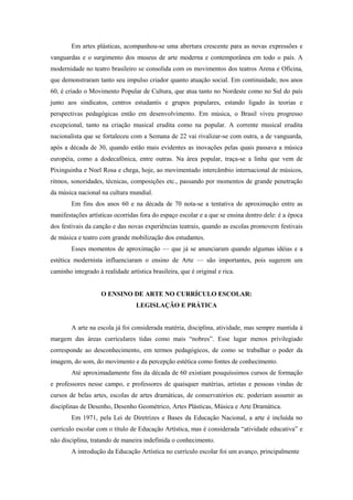 Em artes plásticas, acompanhou-se uma abertura crescente para as novas expressões e
vanguardas e o surgimento dos museus de arte moderna e contemporânea em todo o país. A
modernidade no teatro brasileiro se consolida com os movimentos dos teatros Arena e Oficina,
que demonstraram tanto seu impulso criador quanto atuação social. Em continuidade, nos anos
60, é criado o Movimento Popular de Cultura, que atua tanto no Nordeste como no Sul do país
junto aos sindicatos, centros estudantis e grupos populares, estando ligado às teorias e
perspectivas pedagógicas então em desenvolvimento. Em música, o Brasil viveu progresso
excepcional, tanto na criação musical erudita como na popular. A corrente musical erudita
nacionalista que se fortaleceu com a Semana de 22 vai rivalizar-se com outra, a de vanguarda,
após a década de 30, quando estão mais evidentes as inovações pelas quais passava a música
européia, como a dodecafônica, entre outras. Na área popular, traça-se a linha que vem de
Pixinguinha e Noel Rosa e chega, hoje, ao movimentado intercâmbio internacional de músicos,
ritmos, sonoridades, técnicas, composições etc., passando por momentos de grande penetração
da música nacional na cultura mundial.
        Em fins dos anos 60 e na década de 70 nota-se a tentativa de aproximação entre as
manifestações artísticas ocorridas fora do espaço escolar e a que se ensina dentro dele: é a época
dos festivais da canção e das novas experiências teatrais, quando as escolas promovem festivais
de música e teatro com grande mobilização dos estudantes.
        Esses momentos de aproximação — que já se anunciaram quando algumas idéias e a
estética modernista influenciaram o ensino de Arte — são importantes, pois sugerem um
caminho integrado à realidade artística brasileira, que é original e rica.


                    O ENSINO DE ARTE NO CURRÍCULO ESCOLAR:
                                  LEGISLAÇÃO E PRÁTICA


        A arte na escola já foi considerada matéria, disciplina, atividade, mas sempre mantida à
margem das áreas curriculares tidas como mais “nobres”. Esse lugar menos privilegiado
corresponde ao desconhecimento, em termos pedagógicos, de como se trabalhar o poder da
imagem, do som, do movimento e da percepção estética como fontes de conhecimento.
        Até aproximadamente fins da década de 60 existiam pouquíssimos cursos de formação
e professores nesse campo, e professores de quaisquer matérias, artistas e pessoas vindas de
cursos de belas artes, escolas de artes dramáticas, de conservatórios etc. poderiam assumir as
disciplinas de Desenho, Desenho Geométrico, Artes Plásticas, Música e Arte Dramática.
        Em 1971, pela Lei de Diretrizes e Bases da Educação Nacional, a arte é incluída no
currículo escolar com o título de Educação Artística, mas é considerada “atividade educativa” e
não disciplina, tratando de maneira indefinida o conhecimento.
        A introdução da Educação Artística no currículo escolar foi um avanço, principalmente
 