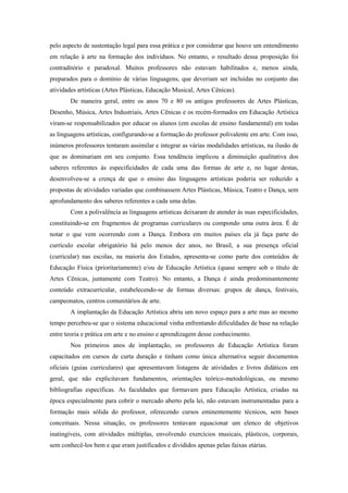 pelo aspecto de sustentação legal para essa prática e por considerar que houve um entendimento
em relação à arte na formação dos indivíduos. No entanto, o resultado dessa proposição foi
contraditório e paradoxal. Muitos professores não estavam habilitados e, menos ainda,
preparados para o domínio de várias linguagens, que deveriam ser incluídas no conjunto das
atividades artísticas (Artes Plásticas, Educação Musical, Artes Cênicas).
        De maneira geral, entre os anos 70 e 80 os antigos professores de Artes Plásticas,
Desenho, Música, Artes Industriais, Artes Cênicas e os recém-formados em Educação Artística
viram-se responsabilizados por educar os alunos (em escolas de ensino fundamental) em todas
as linguagens artísticas, configurando-se a formação do professor polivalente em arte. Com isso,
inúmeros professores tentaram assimilar e integrar as várias modalidades artísticas, na ilusão de
que as dominariam em seu conjunto. Essa tendência implicou a diminuição qualitativa dos
saberes referentes às especificidades de cada uma das formas de arte e, no lugar destas,
desenvolveu-se a crença de que o ensino das linguagens artísticas poderia ser reduzido a
propostas de atividades variadas que combinassem Artes Plásticas, Música, Teatro e Dança, sem
aprofundamento dos saberes referentes a cada uma delas.
        Com a polivalência as linguagens artísticas deixaram de atender às suas especificidades,
constituindo-se em fragmentos de programas curriculares ou compondo uma outra área. É de
notar o que vem ocorrendo com a Dança. Embora em muitos países ela já faça parte do
currículo escolar obrigatório há pelo menos dez anos, no Brasil, a sua presença oficial
(curricular) nas escolas, na maioria dos Estados, apresenta-se como parte dos conteúdos de
Educação Física (prioritariamente) e/ou de Educação Artística (quase sempre sob o título de
Artes Cênicas, juntamente com Teatro). No entanto, a Dança é ainda predominantemente
conteúdo extracurricular, estabelecendo-se de formas diversas: grupos de dança, festivais,
campeonatos, centros comunitários de arte.
        A implantação da Educação Artística abriu um novo espaço para a arte mas ao mesmo
tempo percebeu-se que o sistema educacional vinha enfrentando dificuldades de base na relação
entre teoria e prática em arte e no ensino e aprendizagem desse conhecimento.
        Nos primeiros anos de implantação, os professores de Educação Artística foram
capacitados em cursos de curta duração e tinham como única alternativa seguir documentos
oficiais (guias curriculares) que apresentavam listagens de atividades e livros didáticos em
geral, que não explicitavam fundamentos, orientações teórico-metodológicas, ou mesmo
bibliografias específicas. As faculdades que formavam para Educação Artística, criadas na
época especialmente para cobrir o mercado aberto pela lei, não estavam instrumentadas para a
formação mais sólida do professor, oferecendo cursos eminentemente técnicos, sem bases
conceituais. Nessa situação, os professores tentavam equacionar um elenco de objetivos
inatingíveis, com atividades múltiplas, envolvendo exercícios musicais, plásticos, corporais,
sem conhecê-los bem e que eram justificados e divididos apenas pelas faixas etárias.
 