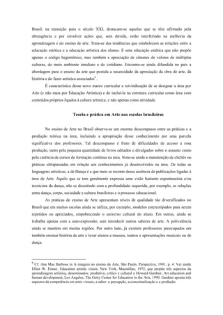 Brasil, na transição para o século XXI, destacam-se aquelas que se têm afirmado pela
abrangência e por envolver ações que, sem dúvida, estão interferindo na melhoria da
aprendizagem e do ensino de arte. Trata-se das tendências que estabelecem as relações entre a
educação estética e a educação artística dos alunos. É uma educação estética que não propõe
apenas o código hegemônico, mas também a apreciação de cânones de valores de múltiplas
culturas, do meio ambiente imediato e do cotidiano. Encontra-se ainda difundida no país a
abordagem para o ensino da arte que postula a necessidade da apreciação da obra de arte, da
história e do fazer artístico associados9 .
         É característica desse novo marco curricular a reivindicação de se designar a área por
Arte (e não mais por Educação Artística) e de incluí-la na estrutura curricular como área com
conteúdos próprios ligados à cultura artística, e não apenas como atividade.


                          Teoria e prática em Arte nas escolas brasileiras


         No ensino de Arte no Brasil observa-se um enorme descompasso entre as práticas e a
produção teórica na área, incluindo a apropriação desse conhecimento por uma parcela
significativa dos professores. Tal descompasso é fruto de dificuldades de acesso a essa
produção, tanto pela pequena quantidade de livros editados e divulgados sobre o assunto como
pela carência de cursos de formação contínua na área. Nota-se ainda a manutenção de clichês ou
práticas ultrapassadas em relação aos conhecimentos já desenvolvidos na área. De todas as
linguagens artísticas, a de Dança é a que mais se recente dessa ausência de publicações ligadas à
área de Arte. Aquilo que se tem geralmente expressa uma visão bastante espontaneísta e/ou
tecnicista da dança, não se discutindo com a profundidade requerida, por exemplo, as relações
entre dança, corpo, sociedade e cultura brasileiras e o processo educacional.
         As práticas de ensino de Arte apresentam níveis de qualidade tão diversificados no
Brasil que em muitas escolas ainda se utiliza, por exemplo, modelos estereotipados para serem
repetidos ou apreciados, empobrecendo o universo cultural do aluno. Em outras, ainda se
trabalha apenas com a auto-expressão, sem introduzir outros saberes de arte. A polivalência
ainda se mantém em muitas regiões. Por outro lado, já existem professores preocupados em
também ensinar história da arte e levar alunos a museus, teatros e apresentações musicais ou de
dança.



9
  Cf. Ana Mae Barbosa in A imagem no ensino da Arte, São Paulo, Perspectiva, 1991, p. 4. Ver ainda
Elliot W. Eisner, Education artistic vision, New York, Macmillan, 1972, que propõe três aspectos da
aprendizagem artística, denominados: produtivo, crítico e cultural e Howard Gardner, Art education and
human development, Los Angeles, The Getty Center for Education in the Arts, 1990. Gardner aponta três
aspectos da competência em artes visuais, a saber: a percepção, a conceitualização e a produção.
 