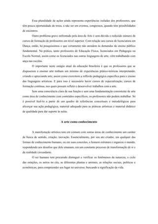 Essa pluralidade de ações ainda representa experiências isoladas dos professores, que
têm pouca oportunidade de troca, a não ser em eventos, congressos, quando têm possibilidades
de encontros.
        Outro problema grave enfrentado pela área de Arte é sem dúvida o reduzido número de
cursos de formação de professores em nível superior. Com relação aos cursos de licenciatura em
Dança, então, há pouquíssimos e que certamente não atendem às demandas do ensino público
fundamental. Na prática, tanto professores de Educação Física, licenciados em Pedagogia ou
Escola Normal, assim como os licenciados nas outras linguagens de arte, vêm trabalhando com
ança nas escolas.
        O importante neste estágio atual da educação brasileira é que os professores que se
dispuserem a ensinar arte tenham um mínimo de experiências prático-teóricas interpretando,
criando e apreciando arte, assim como exercitem a reflexão pedagógica específica para o ensino
das linguagens artísticas. E para isso é necessário haver cursos de especialização, cursos de
formação contínua, nos quais possam refletir e desenvolver trabalhos com a arte.
        Sem uma consciência clara de sua função e sem uma fundamentação consistente de arte
como área de conhecimento com conteúdos específicos, os professores não podem trabalhar. Só
é possível fazê-lo a partir de um quadro de referências conceituais e metodológicas para
alicerçar sua ação pedagógica, material adequado para as práticas artísticas e material didático
de qualidade para dar suporte às aulas.


                                 A arte como conhecimento


        A manifestação artística tem em comum com outras áreas de conhecimento um caráter
de busca de sentido, criação, inovação. Essencialmente, por seu ato criador, em qualquer das
formas de conhecimento humano, ou em suas conexões, o homem estrutura e organiza o mundo,
respondendo aos desafios que dele emanam, em um constante processo de transformação de si e
da realidade circundante.
        O ser humano tem procurado distinguir e verificar os fenômenos da natureza, o ciclo
das estações, os astros no céu, as diferentes plantas e animais, as relações sociais, políticas e
econômicas, para compreender seu lugar no universo, buscando a significação da vida.
 
