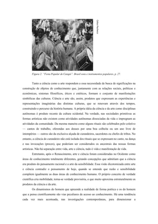 Celso Pacheco
        Figura 2: “Festa Popular de Caiapó”. Brasil sons e instrumentos populares, p. 27.


        Tanto a ciência como a arte respondem a essa necessidade de busca de significações na
construção de objetos de conhecimento que, juntamente com as relações sociais, políticas e
econômicas, sistemas filosóficos, éticos e estéticos, formam o conjunto de manifestações
simbólicas das culturas. Ciência e arte são, assim, produtos que expressam as experiências e
representações imaginárias das distintas culturas, que se renovam através dos tempos,
construindo o percurso da história humana. A própria idéia da ciência e da arte como disciplinas
autônomas é produto recente da cultura ocidental. Na verdade, nas sociedades primitivas as
formas artísticas não existem como atividades autônomas dissociadas da vida e impregnam as
atividades da comunidade. Da mesma maneira como alguns rituais são celebrados pelo coletivo
— cantos de trabalho, oferendas aos deuses por uma boa colheita ou um ano livre de
intempéries — outros são da exclusiva alçada de curandeiros, sacerdotes ou chefes de tribos. No
entanto, a ciência do curandeiro não está isolada dos rituais que se expressam no canto, na dança
e nas invocações (preces), que poderiam ser considerados os ancestrais das nossas formas
artísticas. Não há separação entre vida, arte e ciência, tudo é vida e manifestação de vida.
        Entretanto, após o Renascimento, arte e ciência foram consideradas no Ocidente como
áreas de conhecimento totalmente diferentes, gerando concepções que admitiam que a ciência
era produto do pensamento racional e a arte da sensibilidade. Essa visão dicotomizada entre arte
e ciência contradiz o pensamento de hoje, quando se entende que razão e sensibilidade
compõem igualmente as duas áreas de conhecimento humano. O próprio conceito de verdade
científica cria mobilidade, torna-se verdade provisória, o que muito aproxima estruturalmente os
produtos da ciência e da arte.
        Os dinamismos do homem que apreende a realidade de forma poética e os do homem
que a pensa cientificamente são vias peculiares de acesso ao conhecimento. Há uma tendência
cada vez mais acentuada, nas investigações contemporâneas, para dimensionar a
 