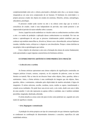 complementaridade entre arte e ciência, precisando a distinção entre elas e, ao mesmo tempo,
integrando-as em uma nova compreensão do ser humano. O fenômeno da criatividade e o
próprio processo criador são objetos de estudos de cientistas, filósofos, artistas, antropólogos,
educadores, psicólogos.
        O processo criador pode ocorrer na arte e na ciência como algo que se revela à
consciência do criador, vindo à tona independente de previsão, mas sendo posterior a um
imprescindível período de muito trabalho sobre o assunto.
        Assim, é papel da escola estabelecer os vínculos entre os conhecimentos escolares sobre
a arte e os modos de produção e aplicação desses conhecimentos na sociedade. Por isso um
ensino e aprendizagem de arte que se processe criadoramente poderá contribuir para que
conhecer seja também maravilhar-se, divertir-se, brincar com o desconhecido, arriscar hipóteses
ousadas, trabalhar muito, esforçar-se e alegrar-se com descobertas. Porque o aluno desfruta na
sua própria vida as aprendizagens que realiza.
        Com o objetivo de relacionar a arte com a formação dos alunos do ensino fundamental,
serão apresentadas a seguir algumas características do fenômeno artístico.


        O CONHECIMENTO ARTÍSTICO COMO PRODUÇÃO E FRUIÇÃO


        • A obra de arte e o artista


        As formas artísticas apresentam uma síntese subjetiva de significações construídas em
imagens poéticas (visuais, sonoras, corporais, ou de conjuntos de palavras, como no texto
literário ou teatral). Não se trata de um discurso linear sobre objetos, fatos, questões, idéias e
sentimentos. Antes, a forma artística é uma combinação de imagens que são objetos, fatos,
questões, idéias e sentimentos, ordenados pela objetividade da matéria articulada à lógica do
imaginário. O artista seleciona, escolhe, reordena, recria, reedita os signos, transformando e
criando novas realidades. Ele pode fazer uma árvore azul, o céu verde, aludir com sons à idéia
de uma catedral. A arte não representa ou apenas reflete a realidade, mas é também realidade
percebida, imaginada, idealizada, abstraída.
        O artista desafia as coisas como são para revelar como poderiam ser, segundo um certo
modo de significar o mundo.


        • Arte, linguagem e comunicação


        A produção do artista propicia um tipo de comunicação em que inúmeras significações
se condensam na combinação de determinados elementos e conceitos, específicos de cada
modalidade artística.
 