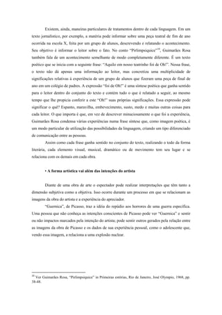 Existem, ainda, maneiras particulares de tratamentos dentro de cada linguagem. Em um
texto jornalístico, por exemplo, a matéria pode informar sobre uma peça teatral de fim de ano
ocorrida na escola X, feita por um grupo de alunos, descrevendo e relatando o acontecimento.
Seu objetivo é informar o leitor sobre o fato. No conto “Pirlimpsiquice”10, Guimarães Rosa
também fala de um acontecimento semelhante de modo completamente diferente. É um texto
poético que se inicia com a seguinte frase: “Aquilo em nosso teatrinho foi de Oh!”. Nessa frase,
o texto não dá apenas uma informação ao leitor, mas concretiza uma multiplicidade de
significações relativas à experiência de um grupo de alunos que fizeram uma peça de final de
ano em um colégio de padres. A expressão “foi de Oh!” é uma síntese poética que ganha sentido
para o leitor dentro do conjunto do texto e contém tudo o que é relatado a seguir, ao mesmo
tempo que lhe propicia conferir a este “Oh!” suas próprias significações. Essa expressão pode
significar o quê? Espanto, maravilha, embevecimento, susto, medo e muitas outras coisas para
cada leitor. O que importa é que, em vez de descrever minuciosamente o que foi a experiência,
Guimarães Rosa condensa várias experiências numa frase síntese que, como imagem poética, é
um modo particular de utilização das possibilidades da linguagem, criando um tipo diferenciado
de comunicação entre as pessoas.
        Assim como cada frase ganha sentido no conjunto do texto, realizando o todo da forma
literária, cada elemento visual, musical, dramático ou de movimento tem seu lugar e se
relaciona com os demais em cada obra.


        • A forma artística vai além das intenções do artista


        Diante de uma obra de arte o espectador pode realizar interpretações que têm tanto a
dimensão subjetiva como a objetiva. Isso ocorre durante um processo em que se relacionam as
imagens da obra do artista e a experiência do apreciador.
        “Guernica”, de Picasso, traz a idéia do repúdio aos horrores de uma guerra específica.
Uma pessoa que não conheça as intenções conscientes de Picasso pode ver “Guernica” e sentir
ou não impactos marcados pela intenção do artista; pode sentir outros gerados pela relação entre
as imagens da obra de Picasso e os dados de sua experiência pessoal, como o adolescente que,
vendo essa imagem, a relaciona a uma explosão nuclear.




10
  Ver Guimarães Rosa, “Pirlimpsiquice” in Primeiras estórias, Rio de Janeiro, José Olympio, 1968, pp.
38-48.
 