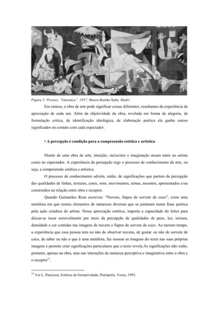 Figura 3: Picasso, “Guernica”, 1937, Museu Rainha Sofia, Madri.
           Em síntese, a obra de arte pode significar coisas diferentes, resultantes da experiência de
apreciação de cada um. Além da objetividade da obra, revelada em forma de alegoria, de
formulação crítica, de identificação ideológica, de elaboração poética ela ganha outros
significados no contato com cada espectador.


           • A percepção é condição para a compreensão estética e artística


           Diante de uma obra de arte, intuição, raciocínio e imaginação atuam tanto no artista
como no espectador. A experiência da percepção rege o processo de conhecimento da arte, ou
seja, a compreensão estética e artística.
           O processo de conhecimento advém, então, de significações que partem da percepção
das qualidades de linhas, texturas, cores, sons, movimentos, temas, assuntos, apresentados e/ou
construídos na relação entre obra e receptor.
           Quando Guimarães Rosa escreveu: “Nuvens, fiapos de sorvete de coco”, criou uma
metáfora em que reuniu elementos de naturezas diversas que se juntaram numa frase poética
pela ação criadora do artista. Nessa apreciação estética, importa a capacidade do leitor para
deixar-se tocar sensivelmente por meio da percepção de qualidades de peso, luz, textura,
densidade e cor contidas nas imagens de nuvens e fiapos de sorvete de coco. Ao mesmo tempo,
a experiência que essa pessoa tem ou não de observar nuvens, de gostar ou não de sorvete de
coco, de saber ou não o que é uma metáfora, faz ressoar as imagens do texto nas suas próprias
imagens e permite criar significações particulares que o texto revela.As significações não estão,
portanto, apenas na obra, mas nas interações de natureza perceptiva e imaginativa entre a obra e
o receptor11.


11
     Ver L. Pareyson, Estética da formatividade, Petrópolis, Vozes, 1993.
 