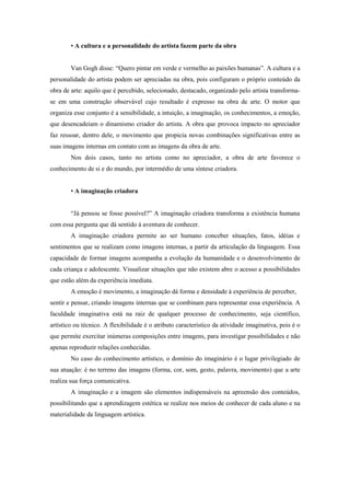 • A cultura e a personalidade do artista fazem parte da obra


        Van Gogh disse: “Quero pintar em verde e vermelho as paixões humanas”. A cultura e a
personalidade do artista podem ser apreciadas na obra, pois configuram o próprio conteúdo da
obra de arte: aquilo que é percebido, selecionado, destacado, organizado pelo artista transforma-
se em uma construção observável cujo resultado é expresso na obra de arte. O motor que
organiza esse conjunto é a sensibilidade, a intuição, a imaginação, os conhecimentos, a emoção,
que desencadeiam o dinamismo criador do artista. A obra que provoca impacto no apreciador
faz ressoar, dentro dele, o movimento que propicia novas combinações significativas entre as
suas imagens internas em contato com as imagens da obra de arte.
        Nos dois casos, tanto no artista como no apreciador, a obra de arte favorece o
conhecimento de si e do mundo, por intermédio de uma síntese criadora.


        • A imaginação criadora


        “Já pensou se fosse possível?” A imaginação criadora transforma a existência humana
com essa pergunta que dá sentido à aventura de conhecer.
        A imaginação criadora permite ao ser humano conceber situações, fatos, idéias e
sentimentos que se realizam como imagens internas, a partir da articulação da linguagem. Essa
capacidade de formar imagens acompanha a evolução da humanidade e o desenvolvimento de
cada criança e adolescente. Visualizar situações que não existem abre o acesso a possibilidades
que estão além da experiência imediata.
        A emoção é movimento, a imaginação dá forma e densidade à experiência de perceber,
sentir e pensar, criando imagens internas que se combinam para representar essa experiência. A
faculdade imaginativa está na raiz de qualquer processo de conhecimento, seja científico,
artístico ou técnico. A flexibilidade é o atributo característico da atividade imaginativa, pois é o
que permite exercitar inúmeras composições entre imagens, para investigar possibilidades e não
apenas reproduzir relações conhecidas.
        No caso do conhecimento artístico, o domínio do imaginário é o lugar privilegiado de
sua atuação: é no terreno das imagens (forma, cor, som, gesto, palavra, movimento) que a arte
realiza sua força comunicativa.
        A imaginação e a imagem são elementos indispensáveis na apreensão dos conteúdos,
possibilitando que a aprendizagem estética se realize nos meios de conhecer de cada aluno e na
materialidade da linguagem artística.
 
