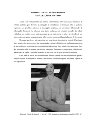 O CONHECIMENTO ARTÍSTICO COMO
                              ARTICULAÇÃO DE SENTIDOS


        A arte é um conhecimento que permite a aproximação entre indivíduos, mesmo os de
culturas distintas, pois favorece a percepção de semelhanças e diferenças entre as culturas,
expressas nos produtos artísticos e concepções estéticas, em um plano diferenciado da
informação discursiva. Ao observar uma dança indígena, um estudante morador da cidade
estabelece um contato com o índio que pode revelar mais sobre o valor e a extensão de seu
universo do que apenas uma explanação sobre os ritos nas comunidades indígenas. E vice-versa.
        Nessa perspectiva, a arte na escola tem uma função importante a cumprir. Ela situa o
fazer artístico dos alunos como fato humanizador, cultural e histórico, no qual as características
da arte podem ser percebidas nos pontos de interação entre o fazer artístico dos alunos e o fazer
dos artistas de todos os tempos, que sempre inauguram formas de tornar presente o inexistente.
Não se trata de copiar a realidade ou a obra de arte, mas sim de gerar e construir sentidos.
        Cada obra de arte é, ao mesmo tempo, produto cultural de uma determinada época e
criação singular da imaginação humana, cujo sentido é construído pelos indivíduos a partir de
sua experiência.




         Figura 4: Tarsila do Amaral, “A Negra”, 1923, Museu de Arte Contemporânea MAC/USP, SP
 