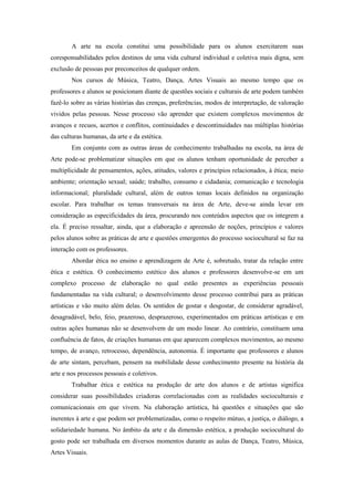 A arte na escola constitui uma possibilidade para os alunos exercitarem suas
coresponsabilidades pelos destinos de uma vida cultural individual e coletiva mais digna, sem
exclusão de pessoas por preconceitos de qualquer ordem.
        Nos cursos de Música, Teatro, Dança, Artes Visuais ao mesmo tempo que os
professores e alunos se posicionam diante de questões sociais e culturais de arte podem também
fazê-lo sobre as várias histórias das crenças, preferências, modos de interpretação, de valoração
vividos pelas pessoas. Nesse processo vão aprender que existem complexos movimentos de
avanços e recuos, acertos e conflitos, continuidades e descontinuidades nas múltiplas histórias
das culturas humanas, da arte e da estética.
        Em conjunto com as outras áreas de conhecimento trabalhadas na escola, na área de
Arte pode-se problematizar situações em que os alunos tenham oportunidade de perceber a
multiplicidade de pensamentos, ações, atitudes, valores e princípios relacionados, à ética; meio
ambiente; orientação sexual; saúde; trabalho, consumo e cidadania; comunicação e tecnologia
informacional; pluralidade cultural, além de outros temas locais definidos na organização
escolar. Para trabalhar os temas transversais na área de Arte, deve-se ainda levar em
consideração as especificidades da área, procurando nos conteúdos aspectos que os integrem a
ela. É preciso ressaltar, ainda, que a elaboração e apreensão de noções, princípios e valores
pelos alunos sobre as práticas de arte e questões emergentes do processo sociocultural se faz na
interação com os professores.
        Abordar ética no ensino e aprendizagem de Arte é, sobretudo, tratar da relação entre
ética e estética. O conhecimento estético dos alunos e professores desenvolve-se em um
complexo processo de elaboração no qual estão presentes as experiências pessoais
fundamentadas na vida cultural; o desenvolvimento desse processo contribui para as práticas
artísticas e vão muito além delas. Os sentidos de gostar e desgostar, de considerar agradável,
desagradável, belo, feio, prazeroso, desprazeroso, experimentados em práticas artísticas e em
outras ações humanas não se desenvolvem de um modo linear. Ao contrário, constituem uma
confluência de fatos, de criações humanas em que aparecem complexos movimentos, ao mesmo
tempo, de avanço, retrocesso, dependência, autonomia. É importante que professores e alunos
de arte sintam, percebam, pensem na mobilidade desse conhecimento presente na história da
arte e nos processos pessoais e coletivos.
        Trabalhar ética e estética na produção de arte dos alunos e de artistas significa
considerar suas possibilidades criadoras correlacionadas com as realidades socioculturais e
comunicacionais em que vivem. Na elaboração artística, há questões e situações que são
inerentes à arte e que podem ser problematizadas, como o respeito mútuo, a justiça, o diálogo, a
solidariedade humana. No âmbito da arte e da dimensão estética, a produção sociocultural do
gosto pode ser trabalhada em diversos momentos durante as aulas de Dança, Teatro, Música,
Artes Visuais.
 