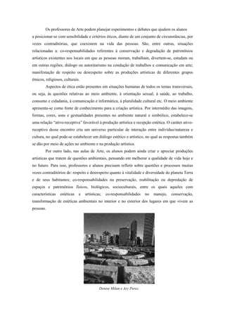 Os professores de Arte podem planejar experimentos e debates que ajudem os alunos
a posicionar-se com sensibilidade e critérios éticos, diante de um conjunto de circunstâncias, por
vezes contraditórias, que coexistem na vida das pessoas. São, entre outras, situações
relacionadas a: co-responsabilidades referentes à conservação e degradação de patrimônios
artísticos existentes nos locais em que as pessoas moram, trabalham, divertem-se, estudam ou
em outras regiões; diálogo ou autoritarismo na condução de trabalhos e comunicação em arte;
manifestação de respeito ou desrespeito sobre as produções artísticas de diferentes grupos
étnicos, religiosos, culturais.
        Aspectos de ética estão presentes em situações humanas de todos os temas transversais,
ou seja, às questões relativas ao meio ambiente, à orientação sexual, à saúde, ao trabalho,
consumo e cidadania, à comunicação e informática, à pluralidade cultural etc. O meio ambiente
apresenta-se como fonte de conhecimento para a criação artística. Por intermédio das imagens,
formas, cores, sons e gestualidades presentes no ambiente natural e simbólico, estabelece-se
uma relação “ativo-receptiva” favorável à produção artística e recepção estética. O caráter ativo-
receptivo desse encontro cria um universo particular de interação entre indivíduo/natureza e
cultura, no qual pode-se estabelecer um diálogo estético e artístico, no qual as respostas também
se dão por meio de ações no ambiente e na produção artística.
        Por outro lado, nas aulas de Arte, os alunos podem ainda criar e apreciar produções
artísticas que tratem de questões ambientais, pensando em melhorar a qualidade de vida hoje e
no futuro. Para isso, professores e alunos precisam refletir sobre questões e processos muitas
vezes contraditórios de: respeito e desrespeito quanto à vitalidade e diversidade do planeta Terra
e de seus habitantes; co-responsabilidades na preservação, reabilitação ou depredação de
espaços e patrimônios físicos, biológicos, socioculturais, entre os quais aqueles com
características   estéticas   e   artísticas;   co-responsabilidades   no   manejo,   conservação,
transformação de estéticas ambientais no interior e no exterior dos lugares em que vivem as
pessoas.




                                           Denise Milan e Ary Perez.
 