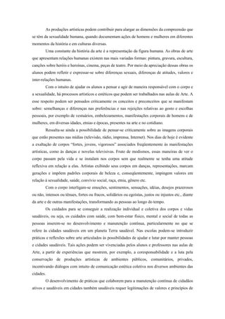 As produções artísticas podem contribuir para alargar as dimensões da compreensão que
se têm da sexualidade humana, quando documentam ações de homens e mulheres em diferentes
momentos da história e em culturas diversas.
        Uma constante da história da arte é a representação da figura humana. As obras de arte
que apresentam relações humanas existem nas mais variadas formas: pintura, gravura, escultura,
canções sobre heróis e heroínas, cinema, peças de teatro. Por meio da apreciação dessas obras os
alunos podem refletir e expressar-se sobre diferenças sexuais, diferenças de atitudes, valores e
inter-relações humanas.
        Com o intuito de ajudar os alunos a pensar e agir de maneira responsável com o corpo e
a sexualidade, há processos artísticos e estéticos que podem ser trabalhados nas aulas de Arte. A
esse respeito podem ser pensados criticamente os conceitos e preconceitos que se manifestam
sobre: semelhanças e diferenças nas preferências e nas rejeições relativas ao gosto e escolhas
pessoais, por exemplo de vestuários, embelezamentos, manifestações corporais de homens e de
mulheres, em diversas idades, etnias e épocas, presentes na arte e no cotidiano.
        Ressalta-se ainda a possibilidade de pensar-se criticamente sobre as imagens corporais
que estão presentes nas mídias (televisão, rádio, imprensa, Internet). Nos dias de hoje é evidente
a exaltação de corpos “fortes, jovens, vigorosos” associados freqüentemente às manifestações
artísticas, como às danças e novelas televisivas. Fruto de modismos, essas maneiras de ver o
corpo passam pela vida e se instalam nos corpos sem que realmente se tenha uma atitude
reflexiva em relação a elas. Artistas exibindo seus corpos em danças, representações, marcam
gerações e impõem padrões corporais de beleza e, conseqüentemente, impingem valores em
relação à sexualidade, saúde, convívio social, raça, etnia, gênero etc.
        Com o corpo interligam-se emoções, sentimentos, sensações, idéias, desejos prazerosos
ou não, intensos ou tênues, fortes ou fracos, solidários ou egoístas, justos ou injustos etc., diante
da arte e de outras manifestações, transformando as pessoas ao longo do tempo.
        Os cuidados para se conseguir a realização individual e coletiva dos corpos e vidas
saudáveis, ou seja, os cuidados com saúde, com bem-estar físico, mental e social de todas as
pessoas inserem-se no desenvolvimento e manutenção contínua, particularmente no que se
refere às cidades saudáveis em um planeta Terra saudável. Nas escolas podem-se introduzir
práticas e reflexões sobre arte articulados às possibilidades de ajudar e lutar por manter pessoas
e cidades saudáveis. Tais ações podem ser vivenciadas pelos alunos e professores nas aulas de
Arte, a partir de experiências que mostrem, por exemplo, a coresponsabilidade e a luta pela
conservação de produções artísticas de ambientes públicos, comunitários, privados,
incentivando diálogos com intuito de comunicação estética coletiva nos diversos ambientes das
cidades.
        O desenvolvimento de práticas que colaborem para a manutenção contínua de cidadãos
ativos e saudáveis em cidades também saudáveis requer legitimações de valores e princípios de
 