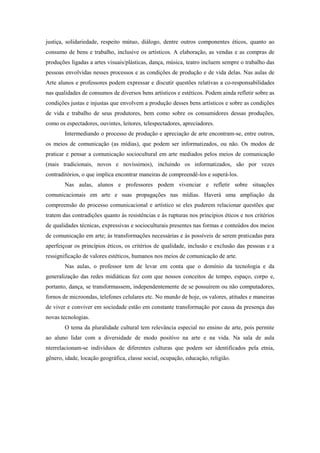 justiça, solidariedade, respeito mútuo, diálogo, dentre outros componentes éticos, quanto ao
consumo de bens e trabalho, inclusive os artísticos. A elaboração, as vendas e as compras de
produções ligadas a artes visuais/plásticas, dança, música, teatro incluem sempre o trabalho das
pessoas envolvidas nesses processos e as condições de produção e de vida delas. Nas aulas de
Arte alunos e professores podem expressar e discutir questões relativas a co-responsabilidades
nas qualidades de consumos de diversos bens artísticos e estéticos. Podem ainda refletir sobre as
condições justas e injustas que envolvem a produção desses bens artísticos e sobre as condições
de vida e trabalho de seus produtores, bem como sobre os consumidores dessas produções,
como os espectadores, ouvintes, leitores, telespectadores, apreciadores.
        Intermediando o processo de produção e apreciação de arte encontram-se, entre outros,
os meios de comunicação (as mídias), que podem ser informatizados, ou não. Os modos de
praticar e pensar a comunicação sociocultural em arte mediados pelos meios de comunicação
(mais tradicionais, novos e novíssimos), incluindo os informatizados, são por vezes
contraditórios, o que implica encontrar maneiras de compreendê-los e superá-los.
        Nas aulas, alunos e professores podem vivenciar e refletir sobre situações
comunicacionais em arte e suas propagações nas mídias. Haverá uma ampliação da
compreensão do processo comunicacional e artístico se eles puderem relacionar questões que
tratem das contradições quanto às resistências e às rupturas nos princípios éticos e nos critérios
de qualidades técnicas, expressivas e socioculturais presentes nas formas e conteúdos dos meios
de comunicação em arte; às transformações necessárias e às possíveis de serem praticadas para
aperfeiçoar os princípios éticos, os critérios de qualidade, inclusão e exclusão das pessoas e a
ressignificação de valores estéticos, humanos nos meios de comunicação de arte.
        Nas aulas, o professor tem de levar em conta que o domínio da tecnologia e da
generalização das redes midiáticas fez com que nossos conceitos de tempo, espaço, corpo e,
portanto, dança, se transformassem, independentemente de se possuírem ou não computadores,
fornos de microondas, telefones celulares etc. No mundo de hoje, os valores, atitudes e maneiras
de viver e conviver em sociedade estão em constante transformação por causa da presença das
novas tecnologias.
        O tema da pluralidade cultural tem relevância especial no ensino de arte, pois permite
ao aluno lidar com a diversidade de modo positivo na arte e na vida. Na sala de aula
nterrelacionam-se indivíduos de diferentes culturas que podem ser identificados pela etnia,
gênero, idade, locação geográfica, classe social, ocupação, educação, religião.
 