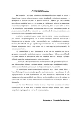 APRESENTAÇÃO

        Os Parâmetros Curriculares Nacionais de Arte foram constituídos a partir de estudos e
discussões que versaram sobre dois aspectos básicos desta área de conhecimento: a natureza e a
abrangência da educação de arte e as práticas educativas e estéticas que vêm ocorrendo
principalmente na escola brasileira. Ao estruturar-se o documento, procurou-se fundamentar,
evidenciar e expor princípios e orientações para os professores, tanto no que se refere ao ensino
e à aprendizagem, como também à compreensão da arte como manifestação humana. O
processo de concretização deste documento teve a contribuição de educadores de todo o país,
cujas reflexões foram consideradas nesta elaboração.
        A primeira parte do documento tem por objetivo analisar e propor encaminhamentos
para o ensino e a aprendizagem de Arte no ensino fundamental. Para isso, inicia-se com o
histórico da área na educação escolar e suas correlações com a produção de arte na cultura
brasileira; foi elaborada para que o professor possa conhecer a área na sua contextualização
histórica, pedagógica e estética e ter contato com os conceitos relativos às concepções do
conhecimento artístico.
        Na caracterização da área, considerou-se a arte em suas dimensões de criação,
apreciação, comunicação, constituindo-se em um espaço de reflexão e diálogo, e possibilitando
aos alunos entender e posicionar-se diante dos conteúdos artísticos, estéticos e culturais
incluindo as questões sociais presentes nos temas transversais.
        A proposição sobre aprender e ensinar arte tem por finalidade apresentar ao professor
uma visão global dos objetivos, critérios de seleção e organização dos conteúdos e orientações
didáticas e de avaliação da aprendizagem de arte para todo o ensino fundamental.
        Na segunda parte estão destacadas quatro linguagens: Artes Visuais, Dança, Música e
Teatro. Nela, o professor encontrará as questões relativas ao ensino e à aprendizagem de cada
linguagem artística de quinta a oitava séries. Para tanto, procurou-se a especificidade de cada
linguagem artística na proposição de seus objetivos gerais, conteúdos e critérios de avaliação em
continuidade aos ciclos anteriores. O documento se completa com as orientações didáticas e
bibliografia.
        As duas partes formam um conjunto de modo a oferecer aos educadores um material
sistematizado para as suas ações e subsídios para que possam trabalhar com a mesma
competência exigida para todas as áreas do projeto curricular.




                                                    Secretaria de Educação Fundamental
 