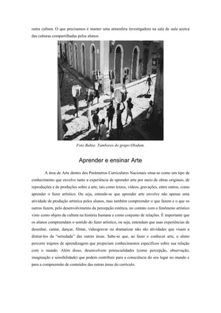 outra cultura. O que precisamos é manter uma atmosfera investigadora na sala de aula acerca
das culturas compartilhadas pelos alunos.




                           Foto Bahia: Tambores do grupo Olodum.


                            Aprender e ensinar Arte

       A área de Arte dentro dos Parâmetros Curriculares Nacionais situa-se como um tipo de
conhecimento que envolve tanto a experiência de aprender arte por meio de obras originais, de
reproduções e de produções sobre a arte, tais como textos, vídeos, gravações, entre outros, como
aprender o fazer artístico. Ou seja, entende-se que aprender arte envolve não apenas uma
atividade de produção artística pelos alunos, mas também compreender o que fazem e o que os
outros fazem, pelo desenvolvimento da percepção estética, no contato com o fenômeno artístico
visto como objeto de cultura na história humana e como conjunto de relações. É importante que
os alunos compreendam o sentido do fazer artístico, ou seja, entendam que suas experiências de
desenhar, cantar, dançar, filmar, videogravar ou dramatizar não são atividades que visam a
distraí-los da “seriedade” das outras áreas. Sabe-se que, ao fazer e conhecer arte, o aluno
percorre trajetos de aprendizagem que propiciam conhecimentos específicos sobre sua relação
com o mundo. Além disso, desenvolvem potencialidades (como percepção, observação,
imaginação e sensibilidade) que podem contribuir para a consciência do seu lugar no mundo e
para a compreensão de conteúdos das outras áreas do currículo.
 