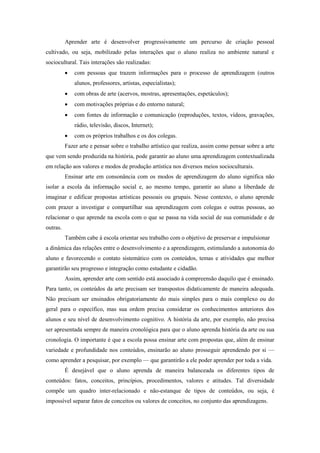 Aprender arte é desenvolver progressivamente um percurso de criação pessoal
cultivado, ou seja, mobilizado pelas interações que o aluno realiza no ambiente natural e
sociocultural. Tais interações são realizadas:
             com pessoas que trazem informações para o processo de aprendizagem (outros
              alunos, professores, artistas, especialistas);
             com obras de arte (acervos, mostras, apresentações, espetáculos);
             com motivações próprias e do entorno natural;
             com fontes de informação e comunicação (reproduções, textos, vídeos, gravações,
              rádio, televisão, discos, Internet);
             com os próprios trabalhos e os dos colegas.
          Fazer arte e pensar sobre o trabalho artístico que realiza, assim como pensar sobre a arte
que vem sendo produzida na história, pode garantir ao aluno uma aprendizagem contextualizada
em relação aos valores e modos de produção artística nos diversos meios socioculturais.
          Ensinar arte em consonância com os modos de aprendizagem do aluno significa não
isolar a escola da informação social e, ao mesmo tempo, garantir ao aluno a liberdade de
imaginar e edificar propostas artísticas pessoais ou grupais. Nesse contexto, o aluno aprende
com prazer a investigar e compartilhar sua aprendizagem com colegas e outras pessoas, ao
relacionar o que aprende na escola com o que se passa na vida social de sua comunidade e de
outras.
          Também cabe à escola orientar seu trabalho com o objetivo de preservar e impulsionar
a dinâmica das relações entre o desenvolvimento e a aprendizagem, estimulando a autonomia do
aluno e favorecendo o contato sistemático com os conteúdos, temas e atividades que melhor
garantirão seu progresso e integração como estudante e cidadão.
          Assim, aprender arte com sentido está associado à compreensão daquilo que é ensinado.
Para tanto, os conteúdos da arte precisam ser transpostos didaticamente de maneira adequada.
Não precisam ser ensinados obrigatoriamente do mais simples para o mais complexo ou do
geral para o específico, mas sua ordem precisa considerar os conhecimentos anteriores dos
alunos e seu nível de desenvolvimento cognitivo. A história da arte, por exemplo, não precisa
ser apresentada sempre de maneira cronológica para que o aluno aprenda história da arte ou sua
cronologia. O importante é que a escola possa ensinar arte com propostas que, além de ensinar
variedade e profundidade nos conteúdos, ensinarão ao aluno prosseguir aprendendo por si —
como aprender a pesquisar, por exemplo — que garantirão a ele poder aprender por toda a vida.
          É desejável que o aluno aprenda de maneira balanceada os diferentes tipos de
conteúdos: fatos, conceitos, princípios, procedimentos, valores e atitudes. Tal diversidade
compõe um quadro inter-relacionado e não-estanque de tipos de conteúdos, ou seja, é
impossível separar fatos de conceitos ou valores de conceitos, no conjunto das aprendizagens.
 