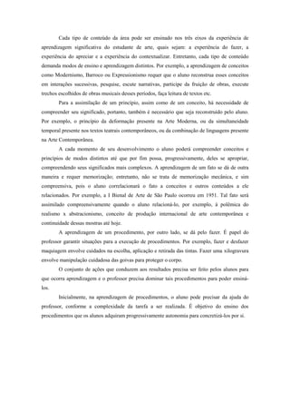 Cada tipo de conteúdo da área pode ser ensinado nos três eixos da experiência de
aprendizagem significativa do estudante de arte, quais sejam: a experiência do fazer, a
experiência do apreciar e a experiência do contextualizar. Entretanto, cada tipo de conteúdo
demanda modos de ensino e aprendizagem distintos. Por exemplo, a aprendizagem de conceitos
como Modernismo, Barroco ou Expressionismo requer que o aluno reconstrua esses conceitos
em interações sucessivas, pesquise, escute narrativas, participe da fruição de obras, execute
trechos escolhidos de obras musicais desses períodos, faça leitura de textos etc.
        Para a assimilação de um princípio, assim como de um conceito, há necessidade de
compreender seu significado, portanto, também é necessário que seja reconstruído pelo aluno.
Por exemplo, o princípio da deformação presente na Arte Moderna, ou da simultaneidade
temporal presente nos textos teatrais contemporâneos, ou da combinação de linguagens presente
na Arte Contemporânea.
        A cada momento de seu desenvolvimento o aluno poderá compreender conceitos e
princípios de modos distintos até que por fim possa, progressivamente, deles se apropriar,
compreendendo seus significados mais complexos. A aprendizagem de um fato se dá de outra
maneira e requer memorização; entretanto, não se trata de memorização mecânica, e sim
compreensiva, pois o aluno correlacionará o fato a conceitos e outros conteúdos a ele
relacionados. Por exemplo, a I Bienal de Arte de São Paulo ocorreu em 1951. Tal fato será
assimilado compreensivamente quando o aluno relacioná-lo, por exemplo, à polêmica do
realismo x abstracionismo, conceito de produção internacional de arte contemporânea e
continuidade dessas mostras até hoje.
        A aprendizagem de um procedimento, por outro lado, se dá pelo fazer. É papel do
professor garantir situações para a execução de procedimentos. Por exemplo, fazer e desfazer
maquiagem envolve cuidados na escolha, aplicação e retirada das tintas. Fazer uma xilogravura
envolve manipulação cuidadosa das goivas para proteger o corpo.
        O conjunto de ações que conduzem aos resultados precisa ser feito pelos alunos para
que ocorra aprendizagem e o professor precisa dominar tais procedimentos para poder ensiná-
los.
        Inicialmente, na aprendizagem de procedimentos, o aluno pode precisar da ajuda do
professor, conforme a complexidade da tarefa a ser realizada. É objetivo do ensino dos
procedimentos que os alunos adquiram progressivamente autonomia para concretizá-los por si.
 