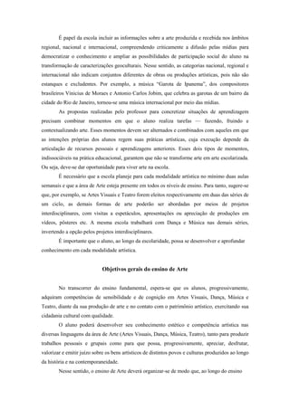 É papel da escola incluir as informações sobre a arte produzida e recebida nos âmbitos
regional, nacional e internacional, compreendendo criticamente a difusão pelas mídias para
democratizar o conhecimento e ampliar as possibilidades de participação social do aluno na
transformação de caracterizações geoculturais. Nesse sentido, as categorias nacional, regional e
internacional não indicam conjuntos diferentes de obras ou produções artísticas, pois não são
estanques e excludentes. Por exemplo, a música “Garota de Ipanema”, dos compositores
brasileiros Vinicius de Moraes e Antonio Carlos Jobim, que celebra as garotas de um bairro da
cidade do Rio de Janeiro, tornou-se uma música internacional por meio das mídias.
        As propostas realizadas pelo professor para concretizar situações de aprendizagem
precisam combinar momentos em que o aluno realiza tarefas — fazendo, fruindo e
contextualizando arte. Esses momentos devem ser alternados e combinados com aqueles em que
as intenções próprias dos alunos regem suas práticas artísticas, cuja execução depende da
articulação de recursos pessoais e aprendizagens anteriores. Esses dois tipos de momentos,
indissociáveis na prática educacional, garantem que não se transforme arte em arte escolarizada.
Ou seja, deve-se dar oportunidade para viver arte na escola.
        É necessário que a escola planeje para cada modalidade artística no mínimo duas aulas
semanais e que a área de Arte esteja presente em todos os níveis de ensino. Para tanto, sugere-se
que, por exemplo, se Artes Visuais e Teatro forem eleitos respectivamente em duas das séries de
um ciclo, as demais formas de arte poderão ser abordadas por meios de projetos
interdisciplinares, com visitas a espetáculos, apresentações ou apreciação de produções em
vídeos, pôsteres etc. A mesma escola trabalhará com Dança e Música nas demais séries,
invertendo a opção pelos projetos interdisciplinares.
        É importante que o aluno, ao longo da escolaridade, possa se desenvolver e aprofundar
conhecimento em cada modalidade artística.


                             Objetivos gerais do ensino de Arte


        No transcorrer do ensino fundamental, espera-se que os alunos, progressivamente,
adquiram competências de sensibilidade e de cognição em Artes Visuais, Dança, Música e
Teatro, diante da sua produção de arte e no contato com o patrimônio artístico, exercitando sua
cidadania cultural com qualidade.
        O aluno poderá desenvolver seu conhecimento estético e competência artística nas
diversas linguagens da área de Arte (Artes Visuais, Dança, Música, Teatro), tanto para produzir
trabalhos pessoais e grupais como para que possa, progressivamente, apreciar, desfrutar,
valorizar e emitir juízo sobre os bens artísticos de distintos povos e culturas produzidos ao longo
da história e na contemporaneidade.
        Nesse sentido, o ensino de Arte deverá organizar-se de modo que, ao longo do ensino
 