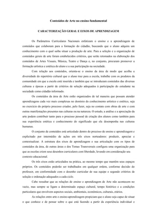 Conteúdos de Arte no ensino fundamental


             CARACTERIZAÇÃO GERAL E EIXOS DE APRENDIZAGEM


        Os Parâmetros Curriculares Nacionais enfatizam o ensino e a aprendizagem de
conteúdos que colaboram para a formação do cidadão, buscando que o aluno adquira um
conhecimento com o qual saiba situar a produção de arte. Para a seleção e a organização de
conteúdos gerais de arte foram estabelecidos critérios, que serão retomados na elaboração dos
conteúdos de Artes Visuais, Música, Teatro e Dança e, no conjunto, procuram promover a
formação artística e estética do aluno e a sua participação na sociedade.
        Com relação aos conteúdos, orienta-se o ensino da área de modo que acolha a
diversidade do repertório cultural que o aluno traz para a escola, trabalhe com os produtos da
comunidade em que a escola está inserida e também que se introduzam conteúdos das diversas
culturas e épocas a partir de critérios de seleção adequados à participação do estudante na
sociedade como cidadão informado.
        Os conteúdos da área de Arte estão organizados de tal maneira que possam atender
aprendizagens cada vez mais complexas no domínio do conhecimento artístico e estético, seja
no exercício do próprio processo criador, pelo fazer, seja no contato com obras de arte e com
outras manifestações presentes nas culturas ou na natureza. O estudo, a análise e a apreciação da
arte podem contribuir tanto para o processo pessoal de criação dos alunos como também para
sua experiência estética e conhecimento do significado que ela desempenha nas culturas
humanas.
        O conjunto de conteúdos está articulado dentro do processo de ensino e aprendizagem e
explicitado por intermédio de ações em três eixos norteadores: produzir, apreciar e
contextualizar. A estrutura dos eixos de aprendizagem e sua articulação com os tipos de
conteúdos da área, de outras áreas e dos Temas Transversais configura uma organização para
que as escolas criem seus desenhos curriculares com liberdade, levando em consideração seu
contexto educacional.
        Os três eixos estão articulados na prática, ao mesmo tempo que mantêm seus espaços
próprios. Os conteúdos poderão ser trabalhados em qualquer ordem, conforme decisão do
professor, em conformidade com o desenho curricular de sua equipe e segundo critérios de
seleção e ordenação adequados a cada ciclo.
        Cabe ressaltar que as relações de ensino e aprendizagem de Arte não acontecem no
vazio, mas sempre se ligam a determinado espaço cultural, tempo histórico e a condições
particulares que envolvem aspectos sociais, ambientais, econômicos, culturais, etários.
        As relações entre arte e ensino-aprendizagem propiciam que o aluno seja capaz de situar
o que conhece e de pensar sobre o que está fazendo a partir da experiência individual e
 