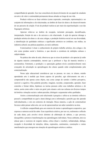 compartilhada de aprender. Isso traz consciência do desenvolvimento de seu papel de estudante
em arte e do valor e continuidade permanente dessas atitudes ao longo de sua vida.
        Produzir refere-se ao fazer artístico (como expressão, construção, representação) e ao
conjunto de informações a ele relacionadas, no âmbito do fazer do aluno e do desenvolvimento
de seu percurso de criação. O ato de produzir realiza-se por meio da experimentação e uso das
linguagens artísticas.
        Apreciar refere-se ao âmbito da recepção, incluindo percepção, decodificação,
interpretação, fruição de arte e do universo a ela relacionado. A ação de apreciar abrange a
produção artística do aluno e a de seus colegas, a produção histórico-social em sua diversidade,
a identificação de qualidades estéticas e significados artísticos no cotidiano, nas mídias, na
indústria cultural, nas práticas populares, no meio ambiente.
        Contextualizar é situar o conhecimento do próprio trabalho artístico, dos colegas e da
arte como produto social e histórico, o que desvela a existência de múltiplas culturas e
subjetividades.
        Na prática das salas de aula, observa-se que os eixos do produzir e do apreciar já estão
de alguma maneira contemplados, mesmo que o professor o faça de maneira intuitiva e
assistemática. Entretanto, a produção e a apreciação ganham níveis consideravelmente mais
avançados de articulação na aprendizagem dos alunos quando estão complementadas pela
contextualização.
        Nessa ação educacional considera-se que as pessoas, no caso, os alunos, estarão
aprendendo arte à medida que forem capazes de perceber, agir efetivamente em arte e
compreendê-la não apenas como objeto, mas como campo de sentido e âmbito perceptivo,
sensível e cognitivo. Eles poderão perceber, imaginar, recordar, compreender, aprender, fazer
conexões e formar idéias, hipóteses ou teorias pessoais sobre seus trabalhos artísticos e de
outros, assim como sobre o meio em geral, pois situam a arte nas culturas em diversos tempos
da história e situações sociais e sabem perceber, distinguir e argumentar sobre qualidades.
        Assim a contextualização está relacionada à pesquisa e refere-se ao domínio reflexivo
pessoal e compartilhado no qual o aluno dialoga com a informação e percebe que não aprende
individualmente, e sim em contextos de interação. Dessa maneira, a ação de contextualizar
favorece saber pensar sobre arte, em vez de operacionalizar um saber cumulativo na área.
        A reflexão compartilhada gera um contexto de ensino e aprendizagem cooperativo, que
expressa a natureza social do saber. Essa experiência coletiva, por sua vez, realimenta a reflexão
de cada aluno, pois envolve níveis distintos de elaboração de saberes, o que provoca,
desequilibra e promove transformações nas aprendizagens individuais. Nesse ambiente, deve-se
educar para o exercício de respeito mútuo, crítica (fazer e receber), solidariedade, diálogo,
recepção à diversidade de intuições, idéias, expressões, sentimentos, construções e outras
manifestações que emergem nas situações de aprendizagem artística e estética.
 