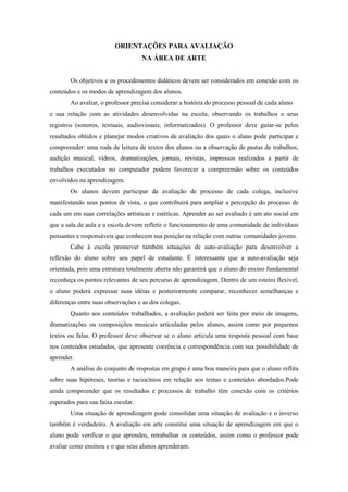 ORIENTAÇÕES PARA AVALIAÇÃO
                                    NA ÁREA DE ARTE


        Os objetivos e os procedimentos didáticos devem ser considerados em conexão com os
conteúdos e os modos de aprendizagem dos alunos.
        Ao avaliar, o professor precisa considerar a história do processo pessoal de cada aluno
e sua relação com as atividades desenvolvidas na escola, observando os trabalhos e seus
registros (sonoros, textuais, audiovisuais, informatizados). O professor deve guiar-se pelos
resultados obtidos e planejar modos criativos de avaliação dos quais o aluno pode participar e
compreender: uma roda de leitura de textos dos alunos ou a observação de pastas de trabalhos,
audição musical, vídeos, dramatizações, jornais, revistas, impressos realizados a partir de
trabalhos executados no computador podem favorecer a compreensão sobre os conteúdos
envolvidos na aprendizagem.
        Os alunos devem participar da avaliação de processo de cada colega, inclusive
manifestando seus pontos de vista, o que contribuirá para ampliar a percepção do processo de
cada um em suas correlações artísticas e estéticas. Aprender ao ser avaliado é um ato social em
que a sala de aula e a escola devem refletir o funcionamento de uma comunidade de indivíduos
pensantes e responsáveis que conhecem sua posição na relação com outras comunidades jovens.
        Cabe à escola promover também situações de auto-avaliação para desenvolver a
reflexão do aluno sobre seu papel de estudante. É interessante que a auto-avaliação seja
orientada, pois uma estrutura totalmente aberta não garantirá que o aluno do ensino fundamental
reconheça os pontos relevantes de seu percurso de aprendizagem. Dentro de um roteiro flexível,
o aluno poderá expressar suas idéias e posteriormente comparar, reconhecer semelhanças e
diferenças entre suas observações e as dos colegas.
        Quanto aos conteúdos trabalhados, a avaliação poderá ser feita por meio de imagens,
dramatizações ou composições musicais articuladas pelos alunos, assim como por pequenos
textos ou falas. O professor deve observar se o aluno articula uma resposta pessoal com base
nos conteúdos estudados, que apresente coerência e correspondência com sua possibilidade de
aprender.
        A análise do conjunto de respostas em grupo é uma boa maneira para que o aluno reflita
sobre suas hipóteses, teorias e raciocínios em relação aos temas e conteúdos abordados.Pode
ainda compreender que os resultados e processos de trabalho têm conexão com os critérios
esperados para sua faixa escolar.
        Uma situação de aprendizagem pode consolidar uma situação de avaliação e o inverso
também é verdadeiro. A avaliação em arte constitui uma situação de aprendizagem em que o
aluno pode verificar o que aprendeu, retrabalhar os conteúdos, assim como o professor pode
avaliar como ensinou e o que seus alunos aprenderam.
 