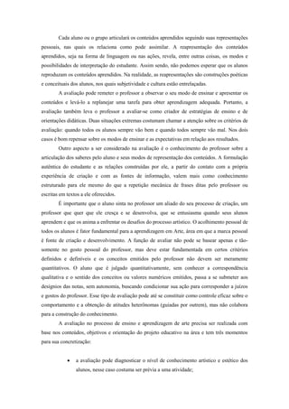 Cada aluno ou o grupo articulará os conteúdos aprendidos seguindo suas representações
pessoais, nas quais os relaciona como pode assimilar. A reapresentação dos conteúdos
aprendidos, seja na forma de linguagem ou nas ações, revela, entre outras coisas, os modos e
possibilidades de interpretação do estudante. Assim sendo, não podemos esperar que os alunos
reproduzam os conteúdos aprendidos. Na realidade, as reapresentações são construções poéticas
e conceituais dos alunos, nos quais subjetividade e cultura estão entrelaçadas.
        A avaliação pode remeter o professor a observar o seu modo de ensinar e apresentar os
conteúdos e levá-lo a replanejar uma tarefa para obter aprendizagem adequada. Portanto, a
avaliação também leva o professor a avaliar-se como criador de estratégias de ensino e de
orientações didáticas. Duas situações extremas costumam chamar a atenção sobre os critérios de
avaliação: quando todos os alunos sempre vão bem e quando todos sempre vão mal. Nos dois
casos é bom repensar sobre os modos de ensinar e as expectativas em relação aos resultados.
        Outro aspecto a ser considerado na avaliação é o conhecimento do professor sobre a
articulação dos saberes pelo aluno e seus modos de representação dos conteúdos. A formulação
autêntica do estudante e as relações construídas por ele, a partir do contato com a própria
experiência de criação e com as fontes de informação, valem mais como conhecimento
estruturado para ele mesmo do que a repetição mecânica de frases ditas pelo professor ou
escritas em textos a ele oferecidos.
        É importante que o aluno sinta no professor um aliado do seu processo de criação, um
professor que quer que ele cresça e se desenvolva, que se entusiasma quando seus alunos
aprendem e que os anima a enfrentar os desafios do processo artístico. O acolhimento pessoal de
todos os alunos é fator fundamental para a aprendizagem em Arte, área em que a marca pessoal
é fonte de criação e desenvolvimento. A função de avaliar não pode se basear apenas e tão-
somente no gosto pessoal do professor, mas deve estar fundamentada em certos critérios
definidos e definíveis e os conceitos emitidos pelo professor não devem ser meramente
quantitativos. O aluno que é julgado quantitativamente, sem conhecer a correspondência
qualitativa e o sentido dos conceitos ou valores numéricos emitidos, passa a se submeter aos
desígnios das notas, sem autonomia, buscando condicionar sua ação para corresponder a juízos
e gostos do professor. Esse tipo de avaliação pode até se constituir como controle eficaz sobre o
comportamento e a obtenção de atitudes heterônomas (guiadas por outrem), mas não colabora
para a construção do conhecimento.
        A avaliação no processo de ensino e aprendizagem de arte precisa ser realizada com
base nos conteúdos, objetivos e orientação do projeto educativo na área e tem três momentos
para sua concretização:


               a avaliação pode diagnosticar o nível de conhecimento artístico e estético dos
                alunos, nesse caso costuma ser prévia a uma atividade;
 