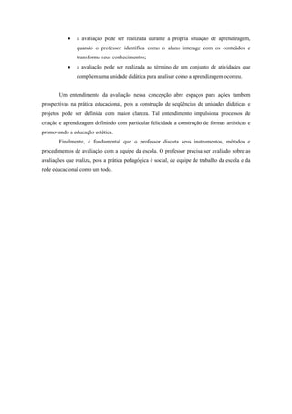    a avaliação pode ser realizada durante a própria situação de aprendizagem,
                quando o professor identifica como o aluno interage com os conteúdos e
                transforma seus conhecimentos;
               a avaliação pode ser realizada ao término de um conjunto de atividades que
                compõem uma unidade didática para analisar como a aprendizagem ocorreu.


       Um entendimento da avaliação nessa concepção abre espaços para ações também
prospectivas na prática educacional, pois a construção de seqüências de unidades didáticas e
projetos pode ser definida com maior clareza. Tal entendimento impulsiona processos de
criação e aprendizagem definindo com particular felicidade a construção de formas artísticas e
promovendo a educação estética.
       Finalmente, é fundamental que o professor discuta seus instrumentos, métodos e
procedimentos de avaliação com a equipe da escola. O professor precisa ser avaliado sobre as
avaliações que realiza, pois a prática pedagógica é social, de equipe de trabalho da escola e da
rede educacional como um todo.
 