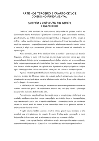 ARTE NOS TERCEIRO E QUARTO CICLOS
                  DO ENSINO FUNDAMENTAL

                   Aprender e ensinar Arte nos terceiro
                             e quarto ciclos
        Desde os ciclos anteriores os alunos vêm se apropriando das questões relativas ao
conhecimento da arte. Nos terceiro e quarto ciclos os alunos de quinta a oitava séries mostram,
gradativamente, que podem dominar com mais propriedade as linguagens da arte e tendem a
refletir e realizar trabalhos pessoais e ou grupais com autonomia. O prazer que os alunos têm em
explicitar argumentos e proposições pessoais, que estão relacionados aos conhecimentos prático
e teóricos já adquiridos e construídos, promove seu desenvolvimento nas experiências de
aprendizagem.
        Nesse momento, além de ter aprendido sobre as normas e convenções das distintas
linguagens artísticas, o aluno pode interpretá-las, reconhecer com mais clareza que existe
contextualização histórico-social e marca pessoal nos trabalhos artísticos e é nesse sentido que
inclui esses componentes nos próprios trabalhos. Essa marca ou estilo próprio agora realizados
com intenção, aliados ao prazer em explicitar seus argumentos e proposiçõespoéticas, surgem
agora como ingredientes fortes e conscientes e fazem parte dos valores da cultura dos jovens.
        Agora o estudante pode identificar com bastante clareza a posição que sua comunidade
ocupa no contexto de diferentes espaços de produção cultural, comparando, interpretando e
posicionando-se em relação a uma gama variada de propostas artísticas da sua região e de outras
regiões do país e de outros países.
        A identificação das transformações históricas que ocorrem nas produções artísticas das
distintas comunidades passa a ser compreendida, pois fica mais claro para o aluno a cronologia
dos diferentes momentos da história das artes.
        Nos primeiro e segundo ciclos o aluno podia tornar-se consciente da existência de uma
produção social concreta e observar que essa produção tem história. Agora, o aluno estabelece
conexões com mais clareza entre os trabalhos escolares e a cultura extra-escolar, que envolve os
objetos de estudo, tanto no âmbito de sua comunidade como no da produção nacional e
internacional à qual tiver acesso.
        A ação artística também costuma envolver criação grupal: nesse momento a arte
contribui para o fortalecimento do conceito de grupo. O aluno pode compreender o outro
intelectual e afetivamente e pode ter atitudes cooperativas nos grupos de trabalho.
        Nesses ciclos o grupo fortalece a identidade artística ao compartilhar valores culturais,
ao mesmo tempo que autoriza a expressão de cada indivíduo por meio de sua particularidade.
 
