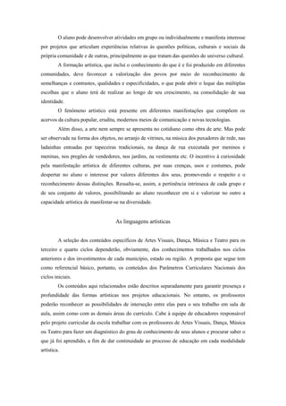 O aluno pode desenvolver atividades em grupo ou individualmente e manifesta interesse
por projetos que articulam experiências relativas às questões políticas, culturais e sociais da
própria comunidade e de outras, principalmente as que tratam das questões do universo cultural.
         A formação artística, que inclui o conhecimento do que é e foi produzido em diferentes
comunidades, deve favorecer a valorização dos povos por meio do reconhecimento de
semelhanças e contrastes, qualidades e especificidades, o que pode abrir o leque das múltiplas
escolhas que o aluno terá de realizar ao longo de seu crescimento, na consolidação de sua
identidade.
         O fenômeno artístico está presente em diferentes manifestações que compõem os
acervos da cultura popular, erudita, modernos meios de comunicação e novas tecnologias.
         Além disso, a arte nem sempre se apresenta no cotidiano como obra de arte. Mas pode
ser observada na forma dos objetos, no arranjo de vitrines, na música dos puxadores de rede, nas
ladainhas entoadas por tapeceiras tradicionais, na dança de rua executada por meninos e
meninas, nos pregões de vendedores, nos jardins, na vestimenta etc. O incentivo à curiosidade
pela manifestação artística de diferentes culturas, por suas crenças, usos e costumes, pode
despertar no aluno o interesse por valores diferentes dos seus, promovendo o respeito e o
reconhecimento dessas distinções. Ressalta-se, assim, a pertinência intrínseca de cada grupo e
de seu conjunto de valores, possibilitando ao aluno reconhecer em si e valorizar no outro a
capacidade artística de manifestar-se na diversidade.


                                   As linguagens artísticas


         A seleção dos conteúdos específicos de Artes Visuais, Dança, Música e Teatro para os
terceiro e quarto ciclos dependerão, obviamente, dos conhecimentos trabalhados nos ciclos
anteriores e dos investimentos de cada município, estado ou região. A proposta que segue tem
como referencial básico, portanto, os conteúdos dos Parâmetros Curriculares Nacionais dos
ciclos iniciais.
         Os conteúdos aqui relacionados estão descritos separadamente para garantir presença e
profundidade das formas artísticas nos projetos educacionais. No entanto, os professores
poderão reconhecer as possibilidades de interseção entre elas para o seu trabalho em sala de
aula, assim como com as demais áreas do currículo. Cabe à equipe de educadores responsável
pelo projeto curricular da escola trabalhar com os professores de Artes Visuais, Dança, Música
ou Teatro para fazer um diagnóstico do grau de conhecimento de seus alunos e procurar saber o
que já foi aprendido, a fim de dar continuidade ao processo de educação em cada modalidade
artística.
 