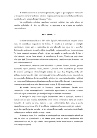 A critério das escolas e respectivos professores, sugere-se que os projetos curriculares
se preocupem em variar as formas artísticas propostas ao longo da escolaridade, quando serão
trabalhadas Artes Visuais, Dança, Música ou Teatro.
        Nas modalidades artísticas específicas buscou-se explicitar, para maior clareza do
trabalho pedagógico de Arte, os objetivos, os conteúdos e os critérios de avaliação
correspondentes.


                                      ARTES VISUAIS


        O mundo atual caracteriza-se entre outros aspectos pelo contato com imagens, cores e
luzes em quantidades inigualáveis na história. A criação e a exposição às múltiplas
manifestações visuais gera a necessidade de uma educação para saber ver e perceber,
distinguindo sentimentos, sensações, idéias e qualidades contidas nas formas e nos ambientes.
Por isso é importante que essas reflexões estejam incorporadas na escola, nas aulas de Arte e,
principalmente, nas de Artes Visuais. A aprendizagem de Artes Visuais que parte desses
princípios pode favorecer compreensões mais amplas sobre conceitos acerca do mundo e de
posicionamentos críticos.
        As artes visuais, além das formas tradicionais — pintura, escultura, desenho, gravura,
arquitetura, objetos, cerâmica, cestaria, entalhe —, incluem outras modalidades que resultam
dos avanços tecnológicos e transformações estéticas do século XX: fotografia, moda, artes
gráficas, cinema, televisão, vídeo, computação, performance, holografia, desenho industrial, arte
em computador. Cada uma dessas modalidades artísticas tem a sua particularidade e é utilizada
em várias possibilidades de combinações entre elas, por intermédio das quais os alunos podem
expressar-se e comunicar-se entre si e com outras pessoas de diferentes maneiras.
        No mundo contemporâneo as linguagens visuais ampliam-se, fazendo novas
combinações e criam novas modalidades. A multimídia, a performance, o videoclipe e o museu
virtual são alguns exemplos em que a imagem integra-se ao texto, som e espaço.
        A educação de artes visuais requer entendimento sobre os conteúdos, materiais e
técnicas com os quais se esteja trabalhando, assim como a compreensão destes em diversos
momentos da história da arte, inclusive a arte contemporânea. Para tanto, a escola,
especialmente nos cursos de Arte, deve colaborar para que os alunos passem por um conjunto
amplo de experiências de aprender e criar, articulando percepção, imaginação, sensibilidade,
conhecimento e produção artística pessoal e grupal.
        A educação visual deve considerar a complexidade de uma proposta educacional que
leve em conta as possibilidades e os modos pelos quais os alunos transformam seus
conhecimentos de arte, ou seja, o modo como aprendem, criam, desenvolvem-se e modificam
suas concepções de arte.
 