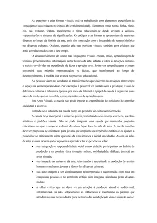 Ao perceber e criar formas visuais, está-se trabalhando com elementos específicos da
linguagem e suas relações no espaço (bi e tridimensional). Elementos como ponto, linha, plano,
cor, luz, volume, textura, movimento e ritmo relacionam-se dando origem a códigos,
representações e sistemas de significações. Os códigos e as formas se apresentam de maneiras
diversas ao longo da história da arte, pois têm correlação com o imaginário do tempo histórico
nas diversas culturas. O aluno, quando cria suas poéticas visuais, também gera códigos que
estão correlacionados com o seu tempo.
        O desenvolvimento do aluno nas linguagens visuais requer, então, aprendizagem de
técnicas, procedimentos, informações sobre história da arte, artistas e sobre as relações culturais
e sociais envolvidas na experiência de fazer e apreciar arte. Sobre tais aprendizagens o jovem
construirá suas próprias representações ou idéias, que transformará ao longo do
desenvolvimento, à medida que avança no processo educacional.
        As pessoas vivem no cotidiano as transformações que ocorrem nas relações entre tempo
e espaço na contemporaneidade. Por exemplo, é possível ter contato com a produção visual de
diferentes culturas e diferentes épocas, por meio da Internet. O papel da escola é organizar essas
ações de modo que as consolide como experiências de aprendizagem.
        Em Artes Visuais, a escola não pode separar as experiências do cotidiano do aprender
individual e coletivo.
        Entende-se o estudante na escola como um produtor de cultura em formação.
        A escola deve incorporar o universo jovem, trabalhando seus valores estéticos, escolhas
artísticas e padrões visuais. Não se pode imaginar uma escola que mantenha propostas
educativas em que o universo cultural do aluno fique fora da sala de aula. A escola também
deve ter propostas de orientação para jovens que ampliem seu repertório estético e os ajudem a
posicionar-se criticamente sobre questões da vida artística e social do cidadão. Assim, as aulas
de artes visuais devem ajudar o jovem a aprender e ter experiências sobre:
           sua integração e responsabilidade social como cidadão participativo no âmbito da
            produção e da conduta ética (respeito mútuo, solidariedade, diálogo, justiça) em
            artes visuais;
           sua inserção no universo da arte, valorizando e respeitando a produção de artistas
            homens e mulheres, jovens e idosos das diversas culturas;
           sua auto-imagem a ser continuamente reinterpretada e reconstruída com base em
            conquistas pessoais e no confronto crítico com imagens veiculadas pelas diversas
            mídias;
           o olhar crítico que se deve ter em relação à produção visual e audiovisual,
            informatizada ou não, selecionando as influências e escolhendo os padrões que
            atendem às suas necessidades para melhoria das condições de vida e inserção social;
 
