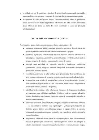    o cuidado no uso de materiais e técnicas de artes visuais, preservando sua saúde,
    valorizando o meio ambiente e o espaço de convívio direto com as outras pessoas;
   as questões da vida profissional futura, conscientizando-se sobre os problemas
    éticos envolvidos nos modos de produção e Consumo das artes visuais, analisando
    essas relações do ponto de vista do valor econômico e social da produção
    artísticocultural.




                ARTES VISUAIS: OBJETIVOS GERAIS


Nos terceiro e quarto ciclos, espera-se que os alunos sejam capazes de:
       expressar, representar idéias, emoções, sensações por meio da articulação de
        poéticas pessoais, desenvolvendo trabalhos individuais e grupais;
       construir, expressar e comunicar-se em artes plásticas e visuais articulando a
        percepção, a imaginação, a memória, a sensibilidade e a reflexão, observando o
        próprio percurso de criação e suas conexões com o de outros;
       interagir com variedade de materiais naturais e fabricados, multimeios
        (computador, vídeo, holografia, cinema, fotografia), percebendo, analisando e
        produzindo trabalhos de arte;
       reconhecer, diferenciar e saber utilizar com propriedade diversas técnicas de
        arte, com procedimentos de pesquisa, experimentação e comunicação próprios;
       desenvolver uma relação de autoconfiança com a produção artística pessoal,
        relacionando a própria produção com a de outros, valorizando e respeitando a
        diversidade estética, artística e de gênero;
       identificar a diversidade e inter-relações de elementos da linguagem visual que
        se encontram em múltiplas realidades (vitrines, cenário, roupas, adereços,
        objetos domésticos, movimentos corporais, meios de comunicação), perceber e
        analisá-los criticamente;
       conhecer, relacionar, apreciar objetos, imagens, concepções artísticas e estéticas
        — na sua dimensão material e de significação —, criados por produtores de
        distintos grupos étnicos em diferentes tempos e espaços físicos e virtuais,
        observando a conexão entre essas produções e a experiência artística pessoal e
        cultural do aluno;
       freqüentar e saber utilizar as fontes de documentação de arte, valorizando os
        modos de preservação, conservação e restauração dos acervos das imagens e
        objetos presentes em variados meios culturais, físicos e virtuais, museus, praças,
 