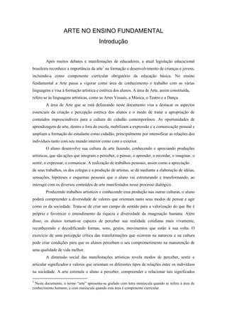 ARTE NO ENSINO FUNDAMENTAL
                                         Introdução


        Após muitos debates e manifestações de educadores, a atual legislação educacional
brasileira reconhece a importância da arte1 na formação e desenvolvimento de crianças e jovens,
incluindo-a como componente curricular obrigatório da educação básica. No ensino
fundamental a Arte passa a vigorar como área de conhecimento e trabalho com as várias
linguagens e visa à formação artística e estética dos alunos. A área de Arte, assim constituída,
refere-se às linguagens artísticas, como as Artes Visuais, a Música, o Teatro e a Dança.
        A área de Arte que se está delineando neste documento visa a destacar os aspectos
essenciais da criação e percepção estética dos alunos e o modo de tratar a apropriação de
conteúdos imprescindíveis para a cultura do cidadão contemporâneo. As oportunidades de
aprendizagem de arte, dentro e fora da escola, mobilizam a expressão e a comunicação pessoal e
ampliam a formação do estudante como cidadão, principalmente por intensificar as relações dos
indivíduos tanto com seu mundo interior como com o exterior.
        O aluno desenvolve sua cultura de arte fazendo, conhecendo e apreciando produções
artísticas, que são ações que integram o perceber, o pensar, o aprender, o recordar, o imaginar, o
sentir, o expressar, o comunicar. A realização de trabalhos pessoais, assim como a apreciação
de seus trabalhos, os dos colegas e a produção de artistas, se dá mediante a elaboração de idéias,
sensações, hipóteses e esquemas pessoais que o aluno vai estruturando e transformando, ao
interagir com os diversos conteúdos de arte manifestados nesse processo dialógico.
        Produzindo trabalhos artísticos e conhecendo essa produção nas outras culturas, o aluno
poderá compreender a diversidade de valores que orientam tanto seus modos de pensar e agir
como os da sociedade. Trata-se de criar um campo de sentido para a valorização do que lhe é
próprio e favorecer o entendimento da riqueza e diversidade da imaginação humana. Além
disso, os alunos tornam-se capazes de perceber sua realidade cotidiana mais vivamente,
reconhecendo e decodificando formas, sons, gestos, movimentos que estão à sua volta. O
exercício de uma percepção crítica das transformações que ocorrem na natureza e na cultura
pode criar condições para que os alunos percebam o seu comprometimento na manutenção de
uma qualidade de vida melhor.
        A dimensão social das manifestações artísticas revela modos de perceber, sentir e
articular significados e valores que orientam os diferentes tipos de relações entre os indivíduos
na sociedade. A arte estimula o aluno a perceber, compreender e relacionar tais significados

1
 Neste documento, o termo “arte” apresenta-se grafado com letra minúscula quando se refere à área de
conhecimento humano, e com maiúscula quando esta área é componente curricular.
 