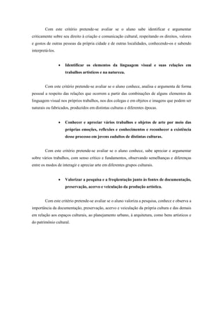 Com este critério pretende-se avaliar se o aluno sabe identificar e argumentar
criticamente sobre seu direito à criação e comunicação cultural, respeitando os direitos, valores
e gostos de outras pessoas da própria cidade e de outras localidades, conhecendo-os e sabendo
interpretá-los.


                     Identificar os elementos da linguagem visual e suas relações em
                      trabalhos artísticos e na natureza.


        Com este critério pretende-se avaliar se o aluno conhece, analisa e argumenta de forma
pessoal a respeito das relações que ocorrem a partir das combinações de alguns elementos da
linguagem visual nos próprios trabalhos, nos dos colegas e em objetos e imagens que podem ser
naturais ou fabricados, produzidos em distintas culturas e diferentes épocas.


                     Conhecer e apreciar vários trabalhos e objetos de arte por meio das
                      próprias emoções, reflexões e conhecimentos e reconhecer a existência
                      desse processo em jovens eadultos de distintas culturas.


        Com este critério pretende-se avaliar se o aluno conhece, sabe apreciar e argumentar
sobre vários trabalhos, com senso crítico e fundamentos, observando semelhanças e diferenças
entre os modos de interagir e apreciar arte em diferentes grupos culturais.


                     Valorizar a pesquisa e a freqüentação junto às fontes de documentação,
                      preservação, acervo e veiculação da produção artística.


        Com este critério pretende-se avaliar se o aluno valoriza a pesquisa, conhece e observa a
importância da documentação, preservação, acervo e veiculação da própria cultura e das demais
em relação aos espaços culturais, ao planejamento urbano, à arquitetura, como bens artísticos e
do patrimônio cultural.
 