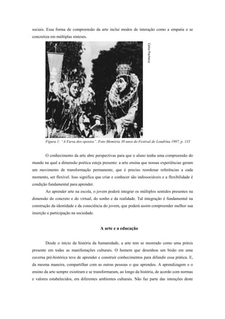 sociais. Essa forma de compreensão da arte inclui modos de interação como a empatia e se
concretiza em múltiplas sínteses.




                                                                       Celso Pacheco
        Figura 1: “A Farsa dos opostos”. Foto Memória 30 anos do Festival de Londrina 1997, p. 133


        O conhecimento da arte abre perspectivas para que o aluno tenha uma compreensão do
mundo na qual a dimensão poética esteja presente: a arte ensina que nossas experiências geram
um movimento de transformação permanente, que é preciso reordenar referências a cada
momento, ser flexível. Isso significa que criar e conhecer são indissociáveis e a flexibilidade é
condição fundamental para aprender.
        Ao aprender arte na escola, o jovem poderá integrar os múltiplos sentidos presentes na
dimensão do concreto e do virtual, do sonho e da realidade. Tal integração é fundamental na
construção da identidade e da consciência do jovem, que poderá assim compreender melhor sua
inserção e participação na sociedade.


                                          A arte e a educação


        Desde o início da história da humanidade, a arte tem se mostrado como uma práxis
presente em todas as manifestações culturais. O homem que desenhou um bisão em uma
caverna pré-histórica teve de aprender e construir conhecimentos para difundir essa prática. E,
da mesma maneira, compartilhar com as outras pessoas o que aprendeu. A aprendizagem e o
ensino da arte sempre existiram e se transformaram, ao longo da história, de acordo com normas
e valores estabelecidos, em diferentes ambientes culturais. Não faz parte das intenções deste
 