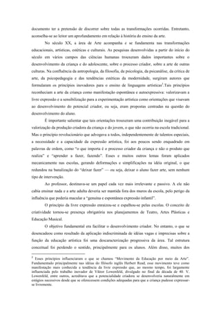 documento ter a pretensão de discorrer sobre todas as transformações ocorridas. Entretanto,
aconselha-se ao leitor um aprofundamento em relação à história do ensino da arte.
        No século XX, a área de Arte acompanha e se fundamenta nas transformações
educacionais, artísticas, estéticas e culturais. As pesquisas desenvolvidas a partir do início do
século em vários campos das ciências humanas trouxeram dados importantes sobre o
desenvolvimento da criança e do adolescente, sobre o processo criador, sobre a arte de outras
culturas. Na confluência da antropologia, da filosofia, da psicologia, da psicanálise, da crítica de
arte, da psicopedagogia e das tendências estéticas da modernidade, surgiram autores que
formularam os princípios inovadores para o ensino de linguagens artísticas2.Tais princípios
reconheciam a arte da criança como manifestação espontânea e autoexpressiva: valorizavam a
livre expressão e a sensibilização para a experimentação artística como orientações que visavam
ao desenvolvimento do potencial criador, ou seja, eram propostas centradas na questão do
desenvolvimento do aluno.
        É importante salientar que tais orientações trouxeram uma contribuição inegável para a
valorização da produção criadora da criança e do jovem, o que não ocorria na escola tradicional.
Mas o princípio revolucionário que advogava a todos, independentemente de talentos especiais,
a necessidade e a capacidade da expressão artística, foi aos poucos sendo enquadrado em
palavras de ordem, como “o que importa é o processo criador da criança e não o produto que
realiza” e “aprender a fazer, fazendo”. Esses e muitos outros lemas foram aplicados
mecanicamente nas escolas, gerando deformações e simplificações na idéia original, o que
redundou na banalização do “deixar fazer” — ou seja, deixar o aluno fazer arte, sem nenhum
tipo de intervenção.
        Ao professor, destinava-se um papel cada vez mais irrelevante e passivo. A ele não
cabia ensinar nada e a arte adulta deveria ser mantida fora dos muros da escola, pelo perigo da
influência que poderia macular a “genuína e espontânea expressão infantil”.
        O princípio da livre expressão enraizou-se e espalhou-se pelas escolas. O conceito de
criatividade tornou-se presença obrigatória nos planejamentos de Teatro, Artes Plásticas e
Educação Musical.
        O objetivo fundamental era facilitar o desenvolvimento criador. No entanto, o que se
desencadeou como resultado da aplicação indiscriminada de idéias vagas e imprecisas sobre a
função da educação artística foi uma descaracterização progressiva da área. Tal estrutura
conceitual foi perdendo o sentido, principalmente para os alunos. Além disso, muitos dos

2
  Esses princípios influenciaram o que se chamou “Movimento da Educação por meio da Arte”.
Fundamentado principalmente nas idéias do filósofo inglês Herbert Read, esse movimento teve como
manifestação mais conhecida a tendência da livre expressão que, ao mesmo tempo, foi largamente
influenciada pelo trabalho inovador de Viktor Lowenfeld, divulgado no final da década de 40. V.
Lowenfeld, entre outros, acreditava que a potencialidade criadora se desenvolveria naturalmente em
estágios sucessivos desde que se oferecessem condições adequadas para que a criança pudesse expressar-
se livremente.
 